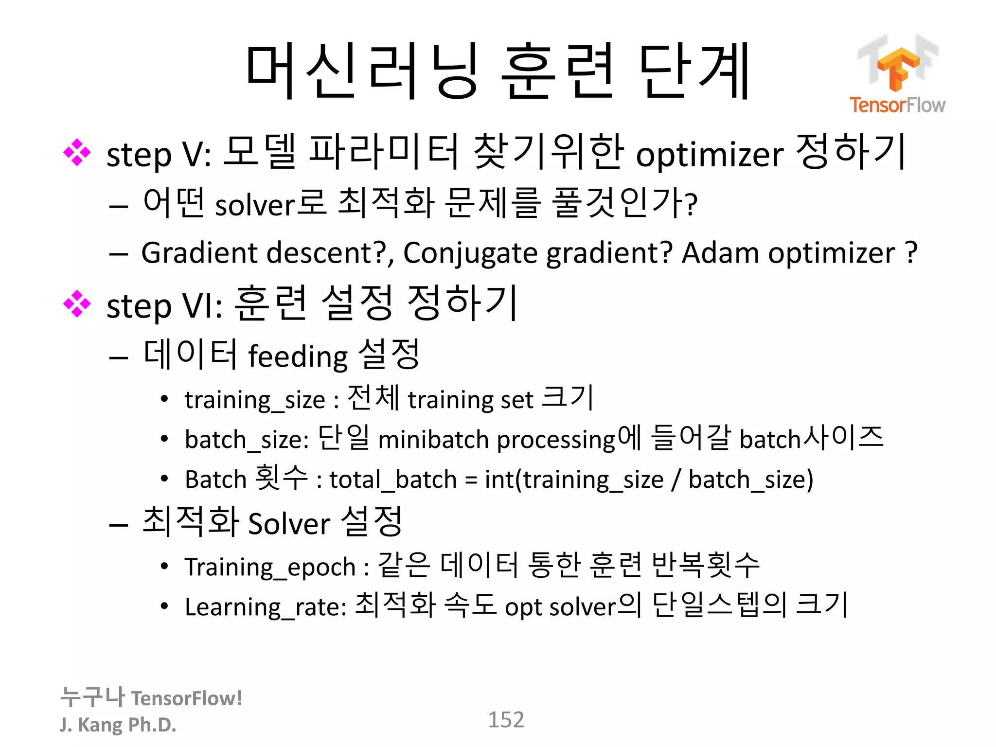 누구나 TensorFlow!
J. Kang Ph.D.
머신러닝 훈련 단계
 step V: 모델 파라미터 찾기위한 optimizer 정하기
– 어떤 solver로 최적화 문제를 풀것인가?
– Gradient descent?, Conjugate gradient? Adam optimizer ?
 step VI: 훈련 설정 정하기
– 데이터 feeding 설정
• training_size : 전체 training set 크기
• batch_size: 단일 minibatch processing에 들어갈 batch사이즈
• Batch 횟수 : total_batch = int(training_size / batch_size)
– 최적화 Solver 설정
• Training_epoch : 같은 데이터 통한 훈련 반복횟수
• Learning_rate: 최적화 속도 opt solver의 단일스텝의 크기
152
 