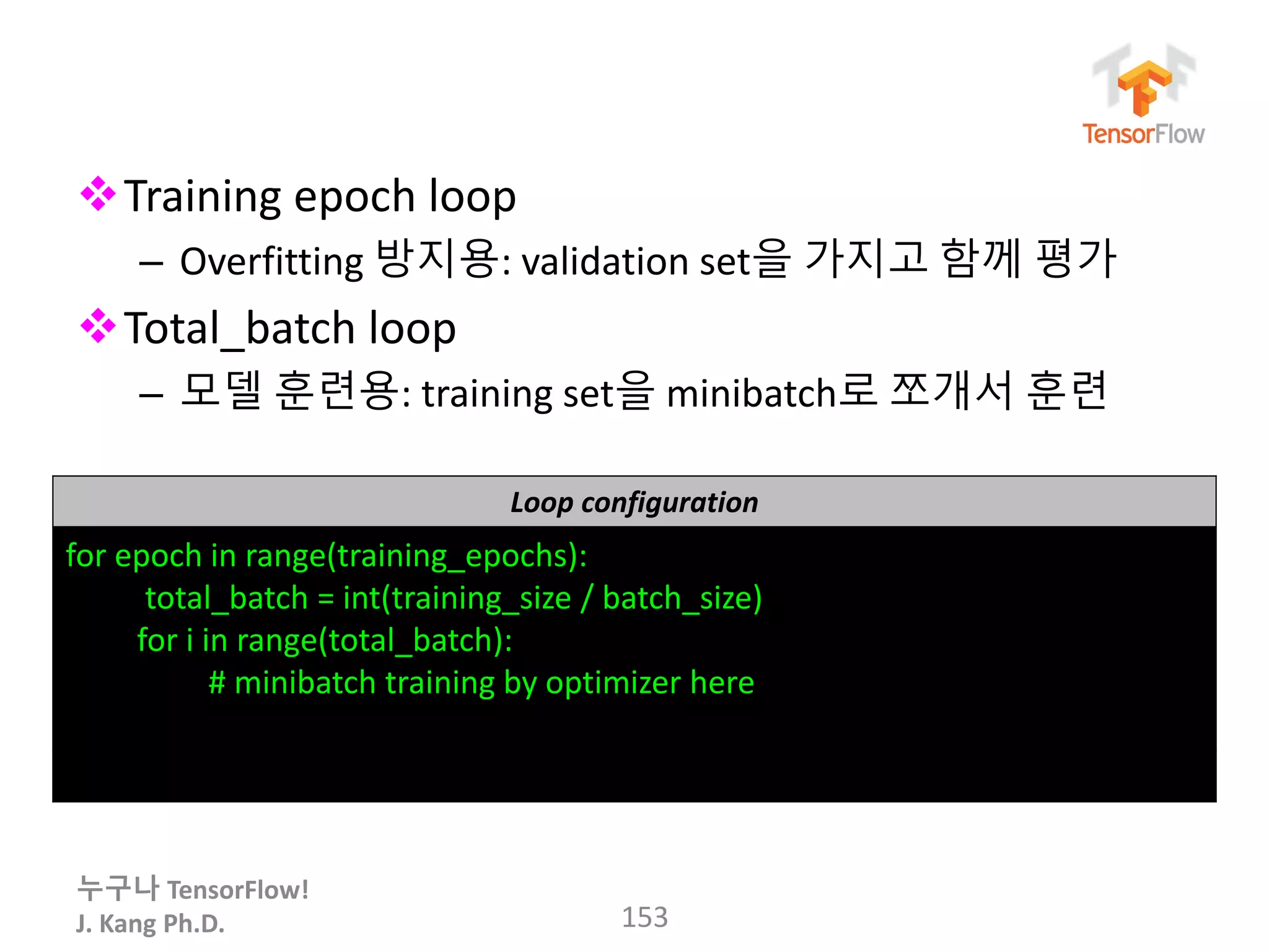 누구나 TensorFlow!
J. Kang Ph.D.
Training epoch loop
– Overfitting 방지용: validation set을 가지고 함께 평가
Total_batch loop
– 모델 훈련용: training set을 minibatch로 쪼개서 훈련
153
Loop configuration
for epoch in range(training_epochs):
total_batch = int(training_size / batch_size)
for i in range(total_batch):
# minibatch training by optimizer here
 