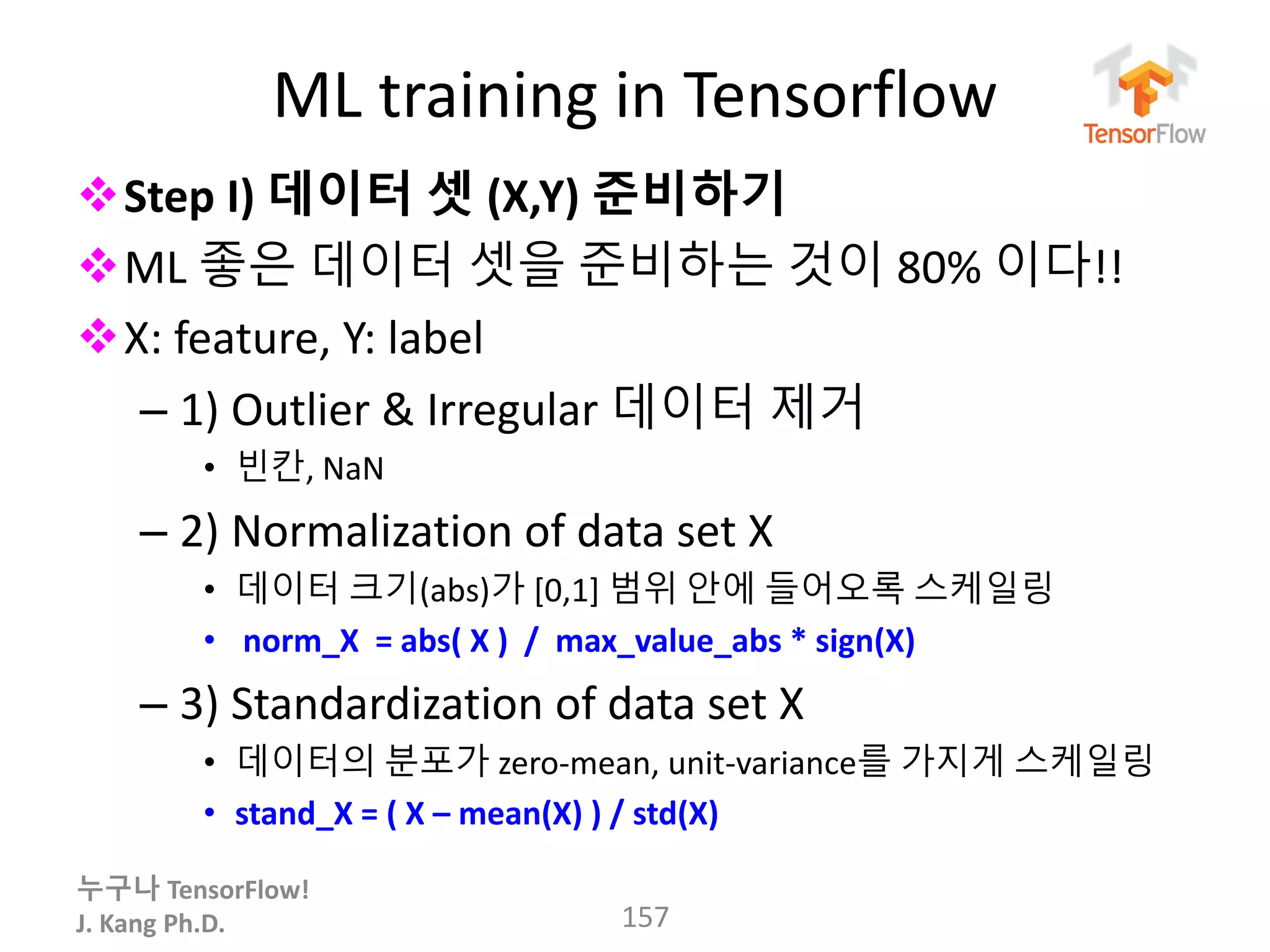 누구나 TensorFlow!
J. Kang Ph.D.
ML training in Tensorflow
Step I) 데이터 셋 (X,Y) 준비하기
ML 좋은 데이터 셋을 준비하는 것이 80% 이다!!
X: feature, Y: label
– 1) Outlier & Irregular 데이터 제거
• 빈칸, NaN
– 2) Normalization of data set X
• 데이터 크기(abs)가 [0,1] 범위 안에 들어오록 스케일링
• norm_X = abs( X ) / max_value_abs * sign(X)
– 3) Standardization of data set X
• 데이터의 분포가 zero-mean, unit-variance를 가지게 스케일링
• stand_X = ( X – mean(X) ) / std(X)
157
 