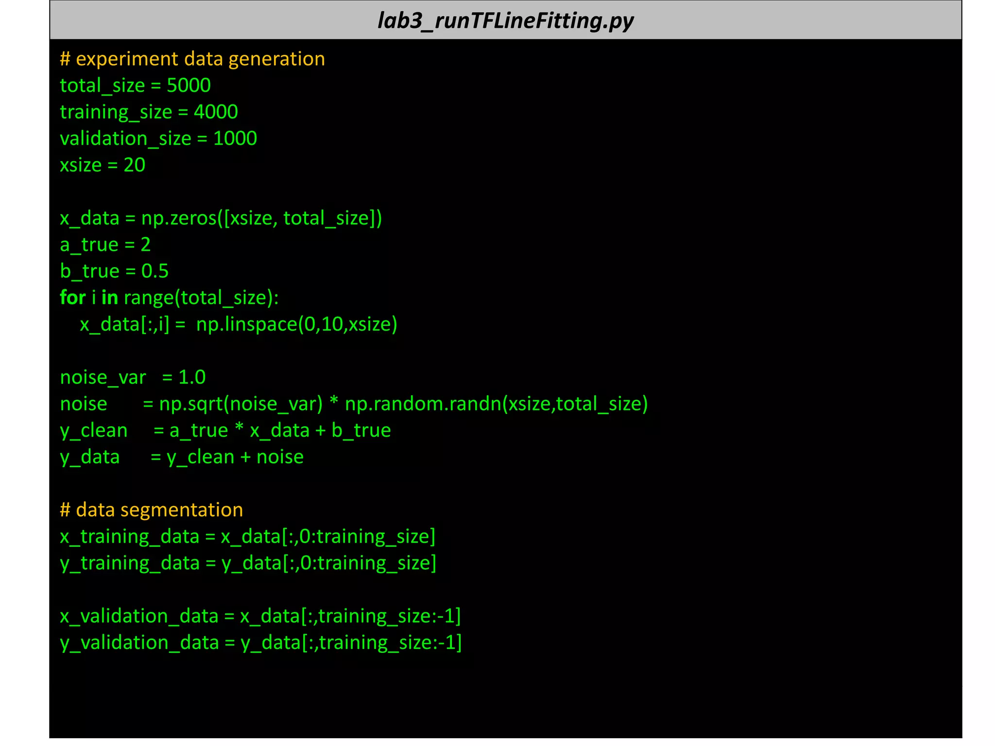 누구나 TensorFlow!
J. Kang Ph.D. 158
lab3_runTFLineFitting.py
# experiment data generation
total_size = 5000
training_size = 4000
validation_size = 1000
xsize = 20
x_data = np.zeros([xsize, total_size])
a_true = 2
b_true = 0.5
for i in range(total_size):
x_data[:,i] = np.linspace(0,10,xsize)
noise_var = 1.0
noise = np.sqrt(noise_var) * np.random.randn(xsize,total_size)
y_clean = a_true * x_data + b_true
y_data = y_clean + noise
# data segmentation
x_training_data = x_data[:,0:training_size]
y_training_data = y_data[:,0:training_size]
x_validation_data = x_data[:,training_size:-1]
y_validation_data = y_data[:,training_size:-1]
 