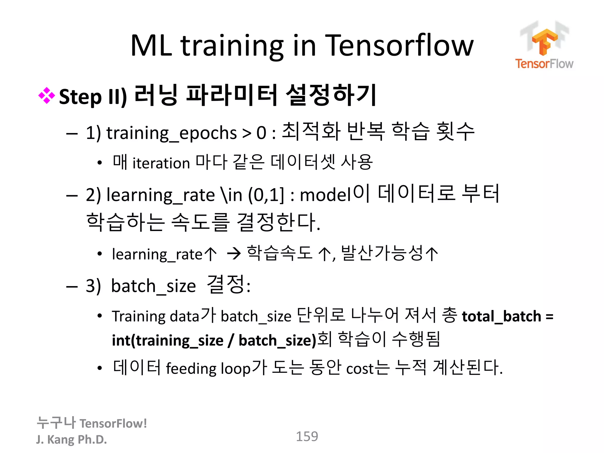 누구나 TensorFlow!
J. Kang Ph.D.
ML training in Tensorflow
Step II) 러닝 파라미터 설정하기
– 1) training_epochs > 0 : 최적화 반복 학습 횟수
• 매 iteration 마다 같은 데이터셋 사용
– 2) learning_rate in (0,1] : model이 데이터로 부터
학습하는 속도를 결정한다.
• learning_rate↑  학습속도 ↑, 발산가능성↑
– 3) batch_size 결정:
• Training data가 batch_size 단위로 나누어 져서 총 total_batch =
int(training_size / batch_size)회 학습이 수행됨
• 데이터 feeding loop가 도는 동안 cost는 누적 계산된다.
159
 