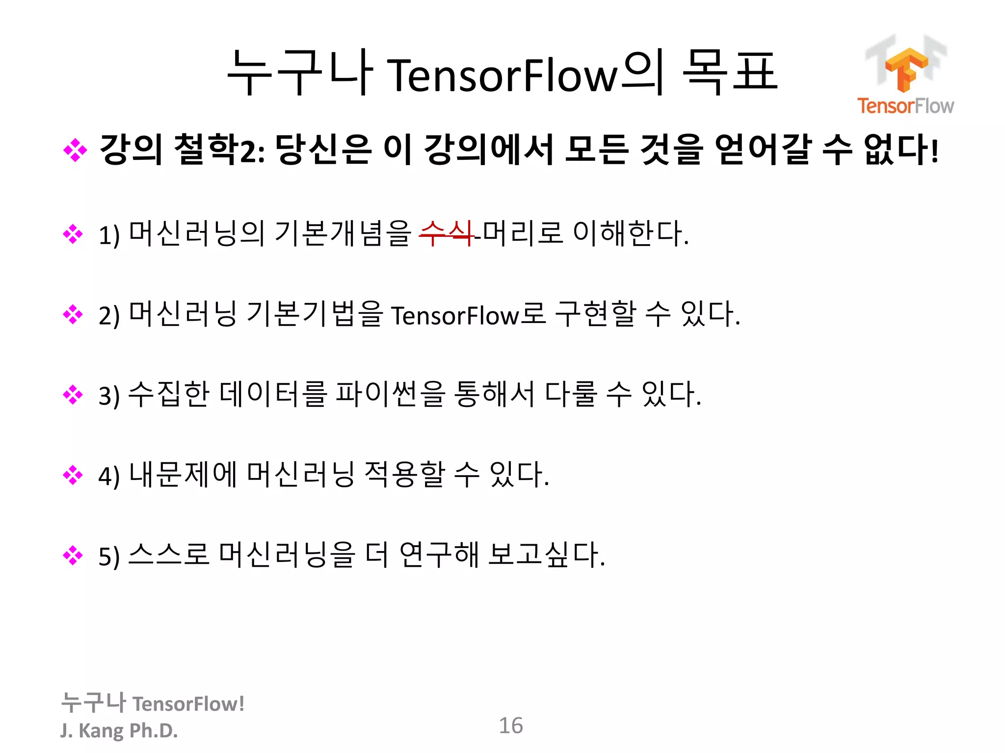 누구나 TensorFlow!
J. Kang Ph.D.
누구나 TensorFlow의 목표
 강의 철학2: 당신은 이 강의에서 모든 것을 얻어갈 수 없다!
 1) 머신러닝의 기본개념을 수식 머리로 이해한다.
 2) 머신러닝 기본기법을 TensorFlow로 구현할 수 있다.
 3) 수집한 데이터를 파이썬을 통해서 다룰 수 있다.
 4) 내문제에 머신러닝 적용할 수 있다.
 5) 스스로 머신러닝을 더 연구해 보고싶다.
16
 