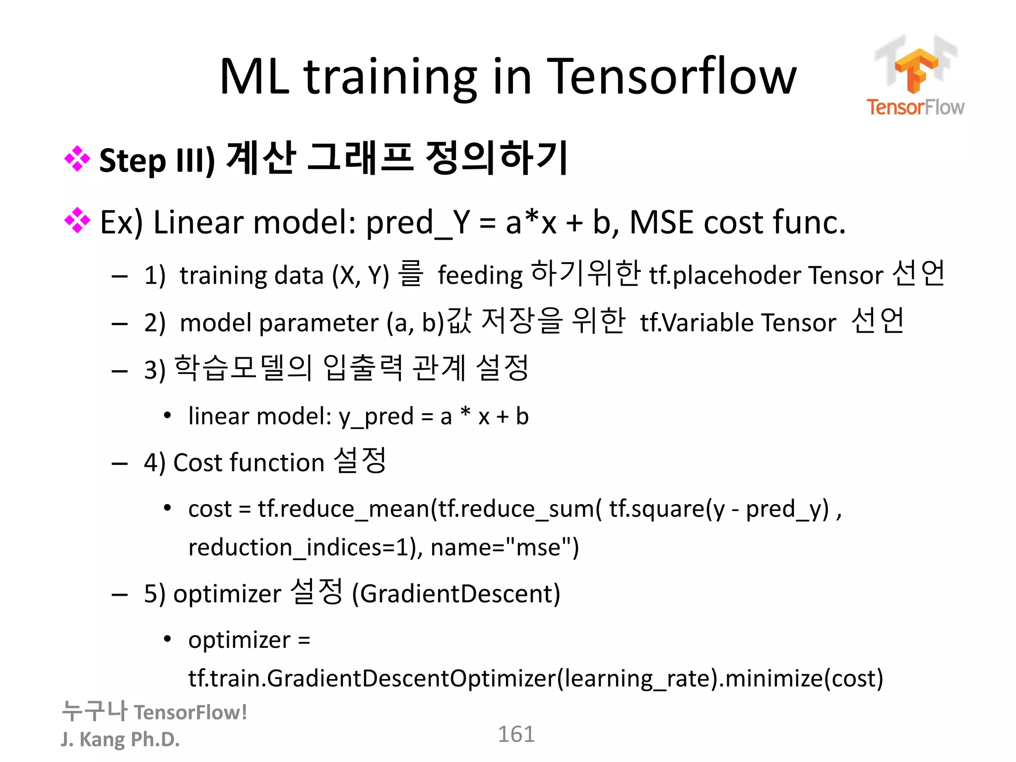 누구나 TensorFlow!
J. Kang Ph.D.
ML training in Tensorflow
Step III) 계산 그래프 정의하기
Ex) Linear model: pred_Y = a*x + b, MSE cost func.
– 1) training data (X, Y) 를 feeding 하기위한 tf.placehoder Tensor 선언
– 2) model parameter (a, b)값 저장을 위한 tf.Variable Tensor 선언
– 3) 학습모델의 입출력 관계 설정
• linear model: y_pred = a * x + b
– 4) Cost function 설정
• cost = tf.reduce_mean(tf.reduce_sum( tf.square(y - pred_y) ,
reduction_indices=1), name="mse")
– 5) optimizer 설정 (GradientDescent)
• optimizer =
tf.train.GradientDescentOptimizer(learning_rate).minimize(cost)
161
 