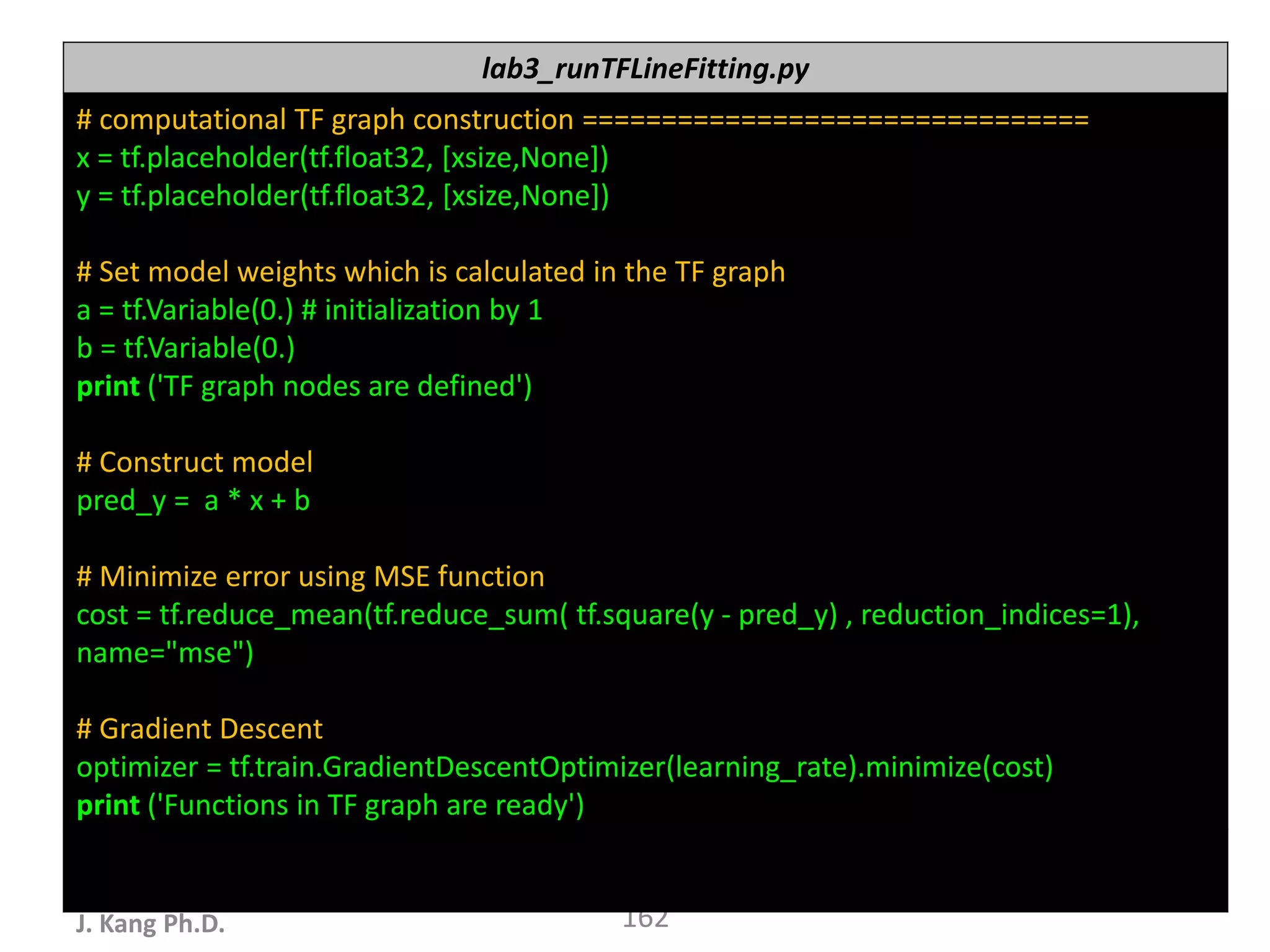 누구나 TensorFlow!
J. Kang Ph.D. 162
lab3_runTFLineFitting.py
# computational TF graph construction ================================
x = tf.placeholder(tf.float32, [xsize,None])
y = tf.placeholder(tf.float32, [xsize,None])
# Set model weights which is calculated in the TF graph
a = tf.Variable(0.) # initialization by 1
b = tf.Variable(0.)
print ('TF graph nodes are defined')
# Construct model
pred_y = a * x + b
# Minimize error using MSE function
cost = tf.reduce_mean(tf.reduce_sum( tf.square(y - pred_y) , reduction_indices=1),
name="mse")
# Gradient Descent
optimizer = tf.train.GradientDescentOptimizer(learning_rate).minimize(cost)
print ('Functions in TF graph are ready')
 