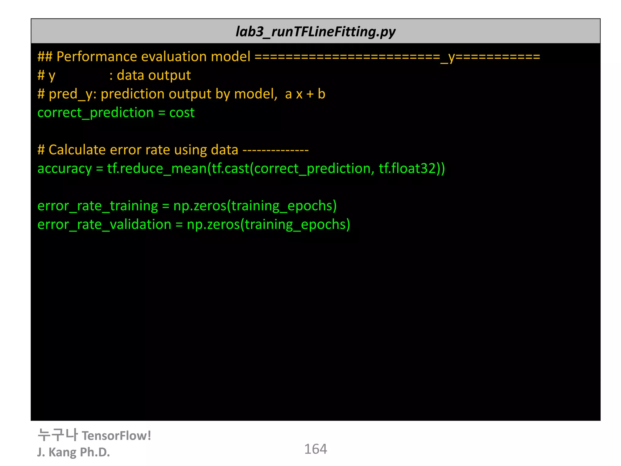 누구나 TensorFlow!
J. Kang Ph.D. 164
lab3_runTFLineFitting.py
## Performance evaluation model ========================_y===========
# y : data output
# pred_y: prediction output by model, a x + b
correct_prediction = cost
# Calculate error rate using data --------------
accuracy = tf.reduce_mean(tf.cast(correct_prediction, tf.float32))
error_rate_training = np.zeros(training_epochs)
error_rate_validation = np.zeros(training_epochs)
 