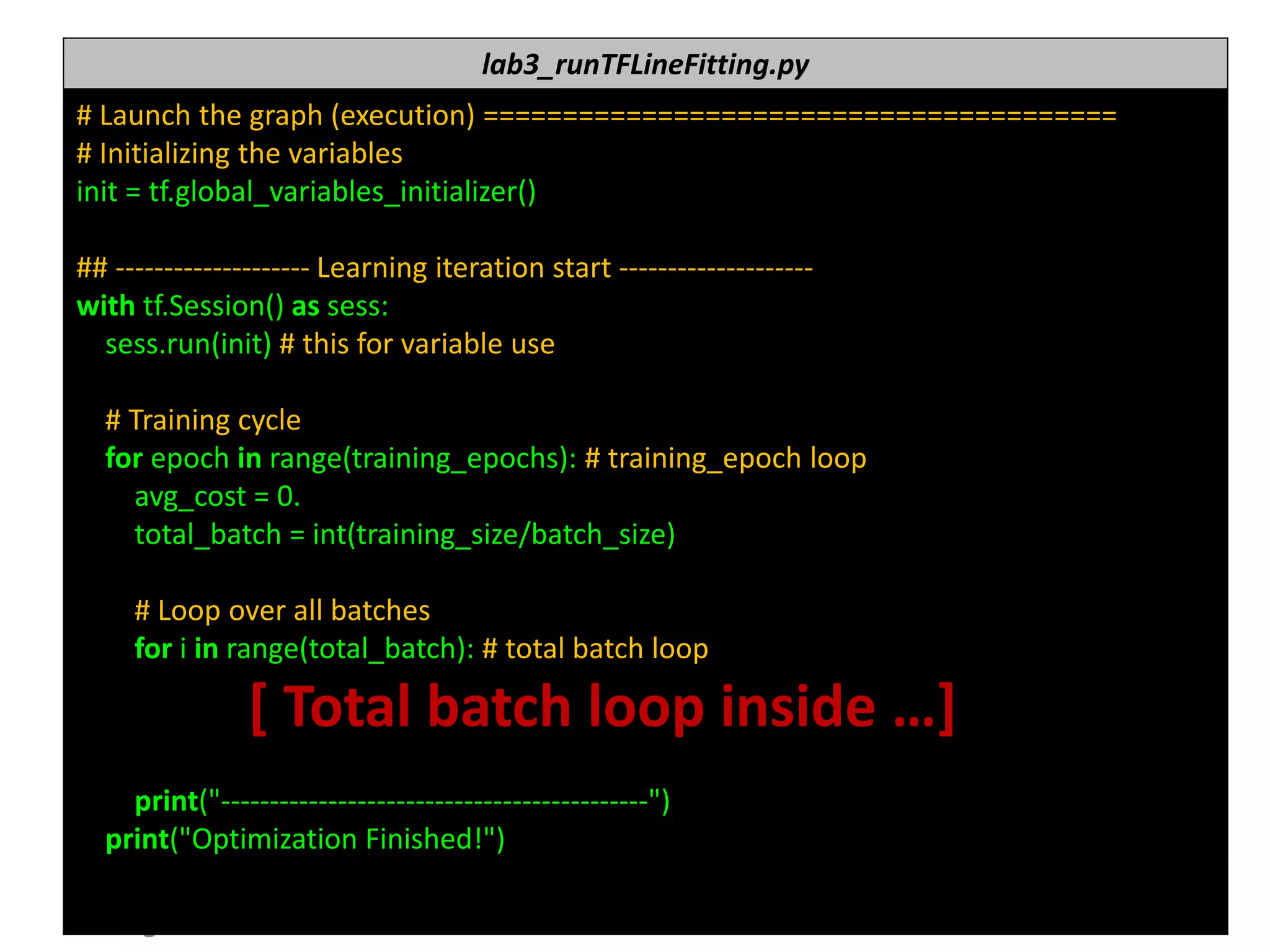 누구나 TensorFlow!
J. Kang Ph.D. 166
lab3_runTFLineFitting.py
# Launch the graph (execution) ========================================
# Initializing the variables
init = tf.global_variables_initializer()
## -------------------- Learning iteration start --------------------
with tf.Session() as sess:
sess.run(init) # this for variable use
# Training cycle
for epoch in range(training_epochs): # training_epoch loop
avg_cost = 0.
total_batch = int(training_size/batch_size)
# Loop over all batches
for i in range(total_batch): # total batch loop
[ Total batch loop inside …]
print("--------------------------------------------")
print("Optimization Finished!")
 