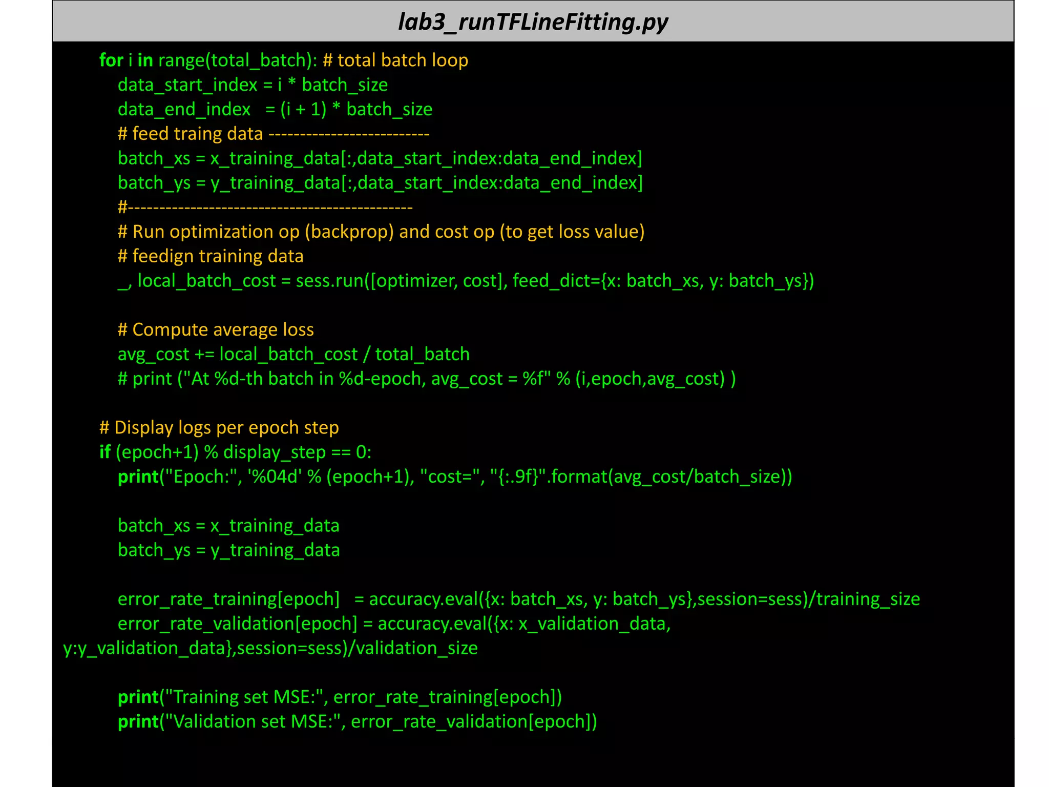 누구나 TensorFlow!
J. Kang Ph.D. 167
lab3_runTFLineFitting.py
for i in range(total_batch): # total batch loop
data_start_index = i * batch_size
data_end_index = (i + 1) * batch_size
# feed traing data --------------------------
batch_xs = x_training_data[:,data_start_index:data_end_index]
batch_ys = y_training_data[:,data_start_index:data_end_index]
#----------------------------------------------
# Run optimization op (backprop) and cost op (to get loss value)
# feedign training data
_, local_batch_cost = sess.run([optimizer, cost], feed_dict={x: batch_xs, y: batch_ys})
# Compute average loss
avg_cost += local_batch_cost / total_batch
# print ("At %d-th batch in %d-epoch, avg_cost = %f" % (i,epoch,avg_cost) )
# Display logs per epoch step
if (epoch+1) % display_step == 0:
print("Epoch:", '%04d' % (epoch+1), "cost=", "{:.9f}".format(avg_cost/batch_size))
batch_xs = x_training_data
batch_ys = y_training_data
error_rate_training[epoch] = accuracy.eval({x: batch_xs, y: batch_ys},session=sess)/training_size
error_rate_validation[epoch] = accuracy.eval({x: x_validation_data,
y:y_validation_data},session=sess)/validation_size
print("Training set MSE:", error_rate_training[epoch])
print("Validation set MSE:", error_rate_validation[epoch])
 
