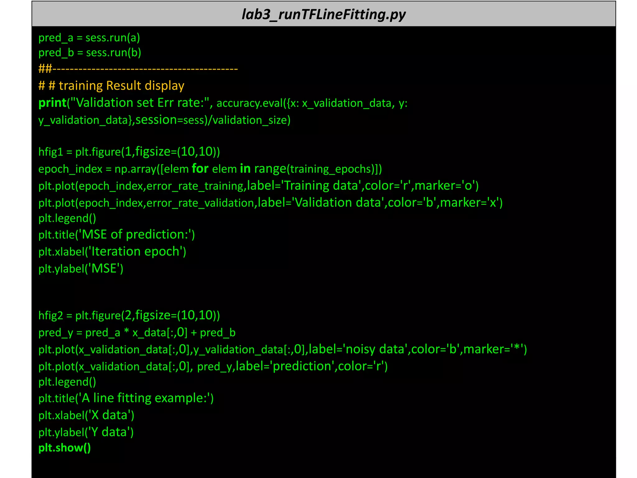 누구나 TensorFlow!
J. Kang Ph.D. 169
lab3_runTFLineFitting.py
pred_a = sess.run(a)
pred_b = sess.run(b)
##-------------------------------------------
# # training Result display
print("Validation set Err rate:", accuracy.eval({x: x_validation_data, y:
y_validation_data},session=sess)/validation_size)
hfig1 = plt.figure(1,figsize=(10,10))
epoch_index = np.array([elem for elem in range(training_epochs)])
plt.plot(epoch_index,error_rate_training,label='Training data',color='r',marker='o')
plt.plot(epoch_index,error_rate_validation,label='Validation data',color='b',marker='x')
plt.legend()
plt.title('MSE of prediction:')
plt.xlabel('Iteration epoch')
plt.ylabel('MSE')
hfig2 = plt.figure(2,figsize=(10,10))
pred_y = pred_a * x_data[:,0] + pred_b
plt.plot(x_validation_data[:,0],y_validation_data[:,0],label='noisy data',color='b',marker='*')
plt.plot(x_validation_data[:,0], pred_y,label='prediction',color='r')
plt.legend()
plt.title('A line fitting example:')
plt.xlabel('X data')
plt.ylabel('Y data')
plt.show()
 
