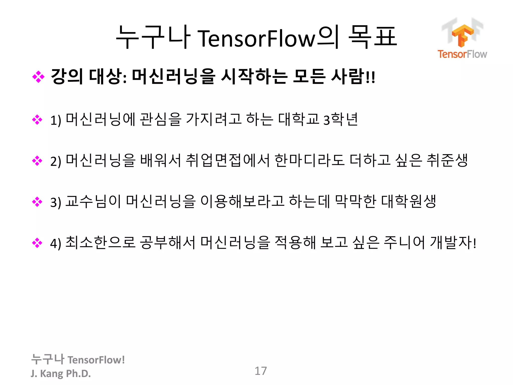 누구나 TensorFlow!
J. Kang Ph.D.
누구나 TensorFlow의 목표
 강의 대상: 머신러닝을 시작하는 모든 사람!!
 1) 머신러닝에 관심을 가지려고 하는 대학교 3학년
 2) 머신러닝을 배워서 취업면접에서 한마디라도 더하고 싶은 취준생
 3) 교수님이 머신러닝을 이용해보라고 하는데 막막한 대학원생
 4) 최소한으로 공부해서 머신러닝을 적용해 보고 싶은 주니어 개발자!
17
 