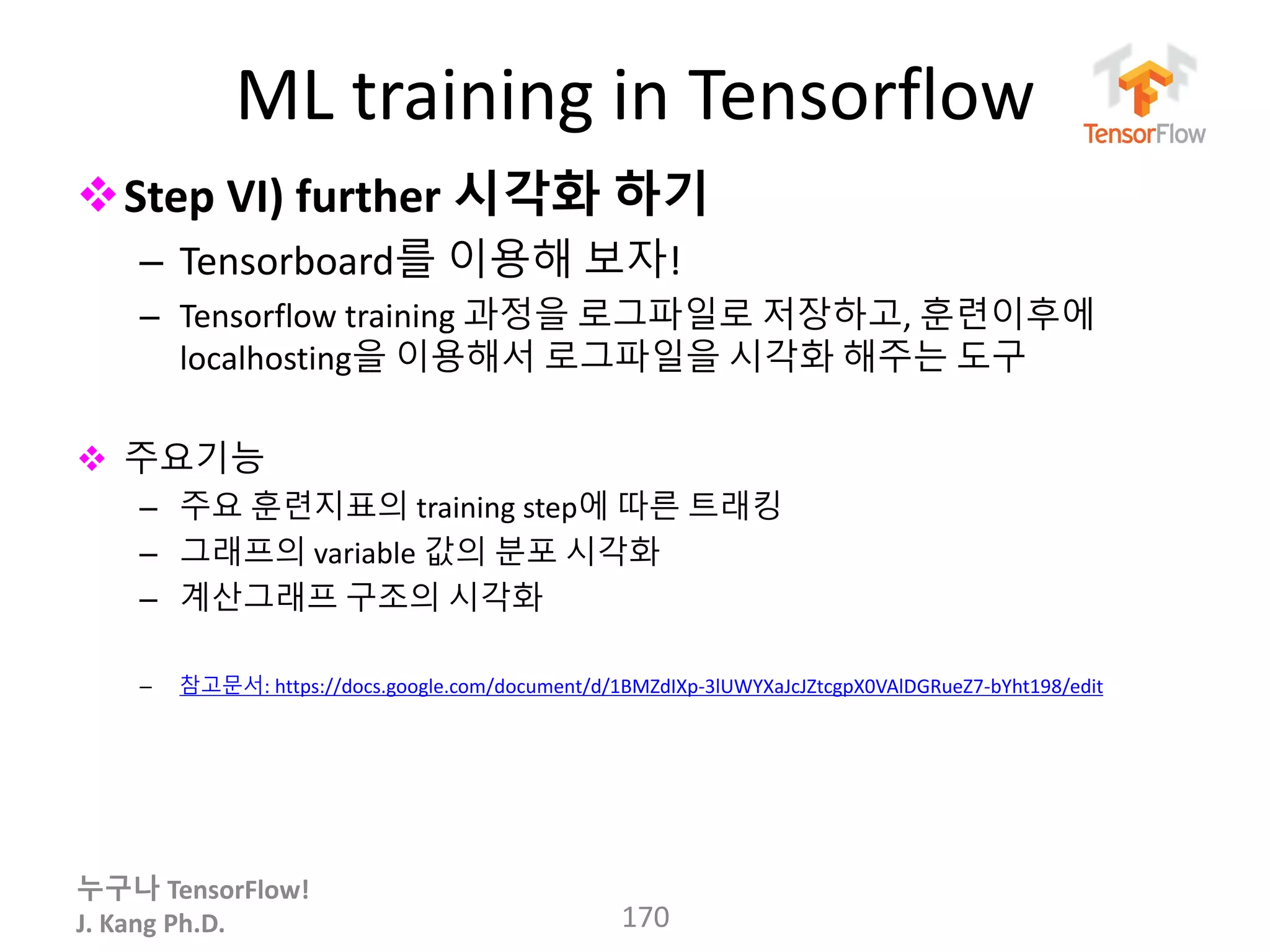누구나 TensorFlow!
J. Kang Ph.D.
ML training in Tensorflow
Step VI) further 시각화 하기
– Tensorboard를 이용해 보자!
– Tensorflow training 과정을 로그파일로 저장하고, 훈련이후에
localhosting을 이용해서 로그파일을 시각화 해주는 도구
 주요기능
– 주요 훈련지표의 training step에 따른 트래킹
– 그래프의 variable 값의 분포 시각화
– 계산그래프 구조의 시각화
– 참고문서: https://docs.google.com/document/d/1BMZdIXp-3lUWYXaJcJZtcgpX0VAlDGRueZ7-bYht198/edit
170
 