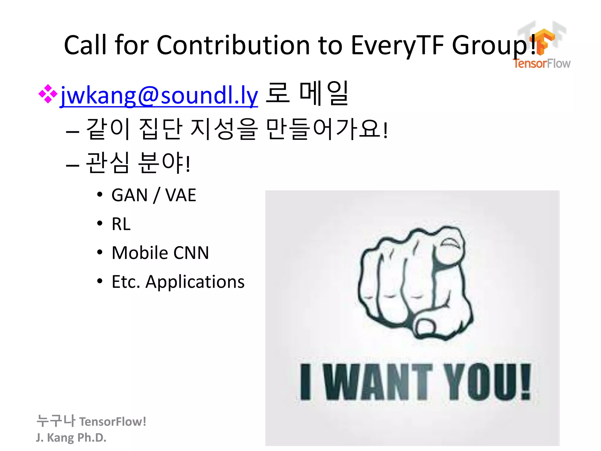 누구나 TensorFlow!
J. Kang Ph.D.
Call for Contribution to EveryTF Group!
jwkang@soundl.ly 로 메일
– 같이 집단 지성을 만들어가요!
– 관심 분야!
• GAN / VAE
• RL
• Mobile CNN
• Etc. Applications
172
 