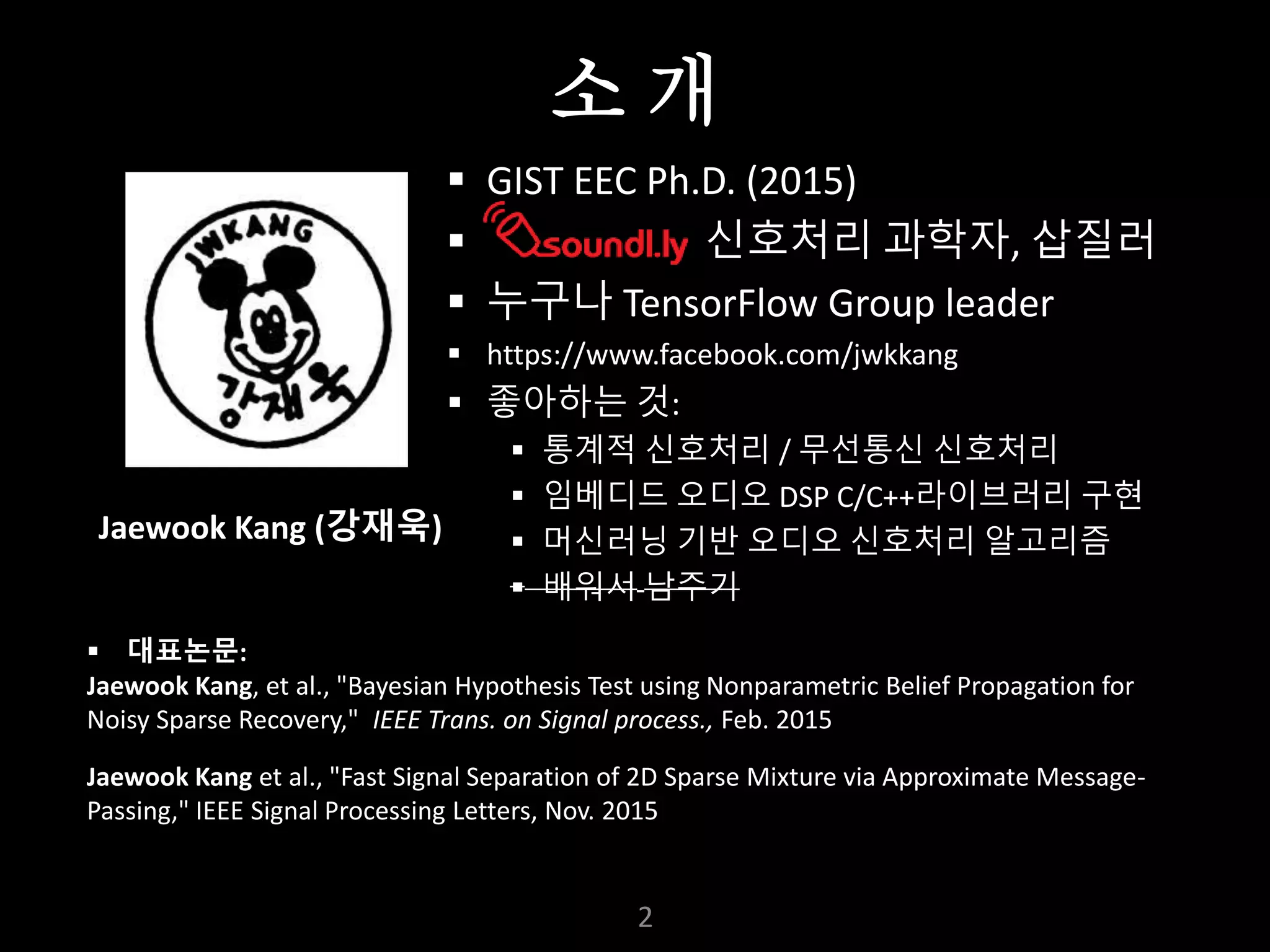 누구나 TensorFlow!
J. Kang Ph.D.
 GIST EEC Ph.D. (2015)
 신호처리 과학자, 삽질러
 누구나 TensorFlow Group leader
 https://www.facebook.com/jwkkang
 좋아하는 것:
 통계적 신호처리 / 무선통신 신호처리
 임베디드 오디오 DSP C/C++라이브러리 구현
 머신러닝 기반 오디오 신호처리 알고리즘
 배워서 남주기
2
 대표논문:
Jaewook Kang, et al., "Bayesian Hypothesis Test using Nonparametric Belief Propagation for
Noisy Sparse Recovery," IEEE Trans. on Signal process., Feb. 2015
Jaewook Kang et al., "Fast Signal Separation of 2D Sparse Mixture via Approximate Message-
Passing," IEEE Signal Processing Letters, Nov. 2015
Jaewook Kang (강재욱)
소 개
 