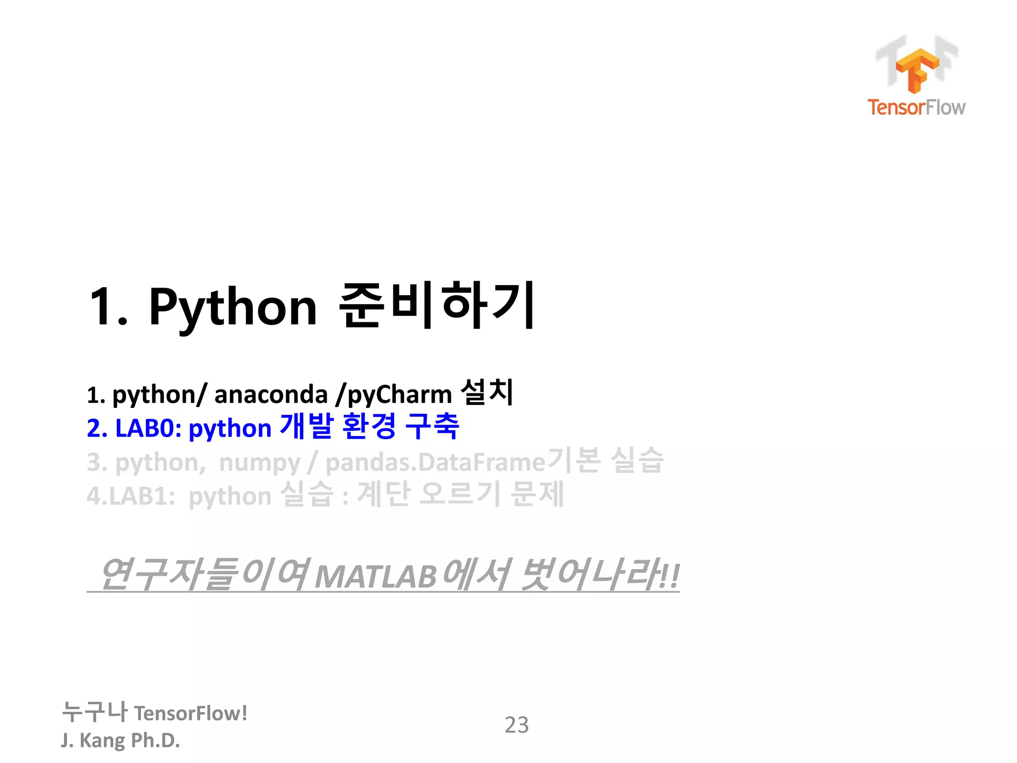 누구나 TensorFlow!
J. Kang Ph.D.
1. Python 준비하기
1. python/ anaconda /pyCharm 설치
2. LAB0: python 개발 환경 구축
3. python, numpy / pandas.DataFrame기본 실습
4.LAB1: python 실습 : 계단 오르기 문제
연구자들이여 MATLAB에서 벗어나라!!
23
 