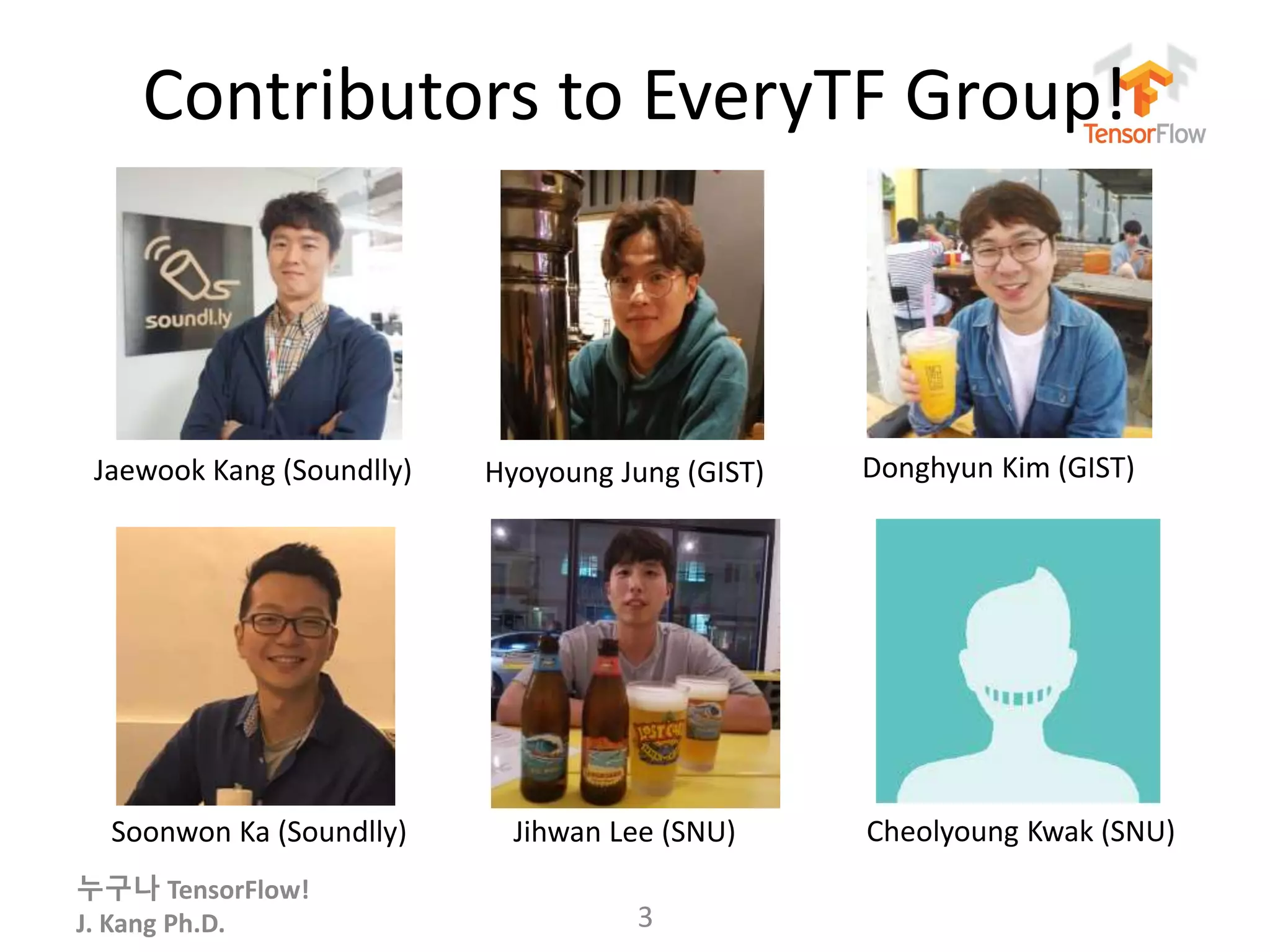 누구나 TensorFlow!
J. Kang Ph.D.
Contributors to EveryTF Group!
3
Jaewook Kang (Soundlly)
Soonwon Ka (Soundlly) Jihwan Lee (SNU) Cheolyoung Kwak (SNU)
Hyoyoung Jung (GIST) Donghyun Kim (GIST)
 
