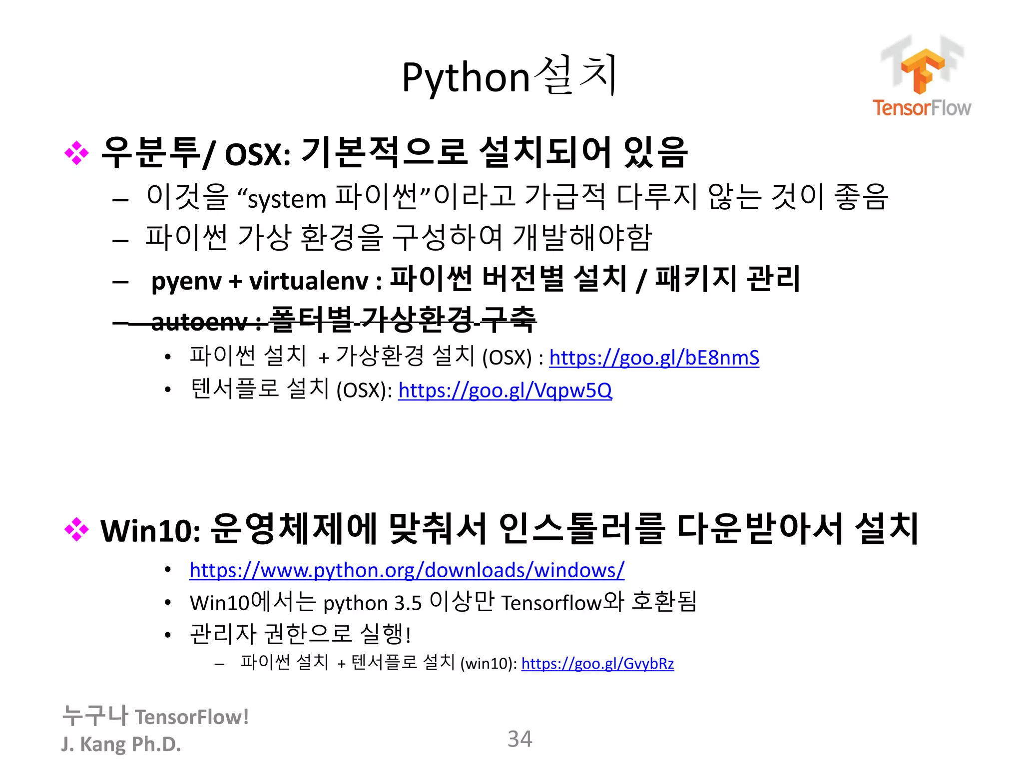누구나 TensorFlow!
J. Kang Ph.D.
Python설치
 우분투/ OSX: 기본적으로 설치되어 있음
– 이것을 “system 파이썬”이라고 가급적 다루지 않는 것이 좋음
– 파이썬 가상 환경을 구성하여 개발해야함
– pyenv + virtualenv : 파이썬 버전별 설치 / 패키지 관리
– autoenv : 폴터별 가상환경 구축
• 파이썬 설치 + 가상환경 설치 (OSX) : https://goo.gl/bE8nmS
• 텐서플로 설치 (OSX): https://goo.gl/Vqpw5Q
 Win10: 운영체제에 맞춰서 인스톨러를 다운받아서 설치
• https://www.python.org/downloads/windows/
• Win10에서는 python 3.5 이상만 Tensorflow와 호환됨
• 관리자 권한으로 실행!
– 파이썬 설치 + 텐서플로 설치 (win10): https://goo.gl/GvybRz
34
 