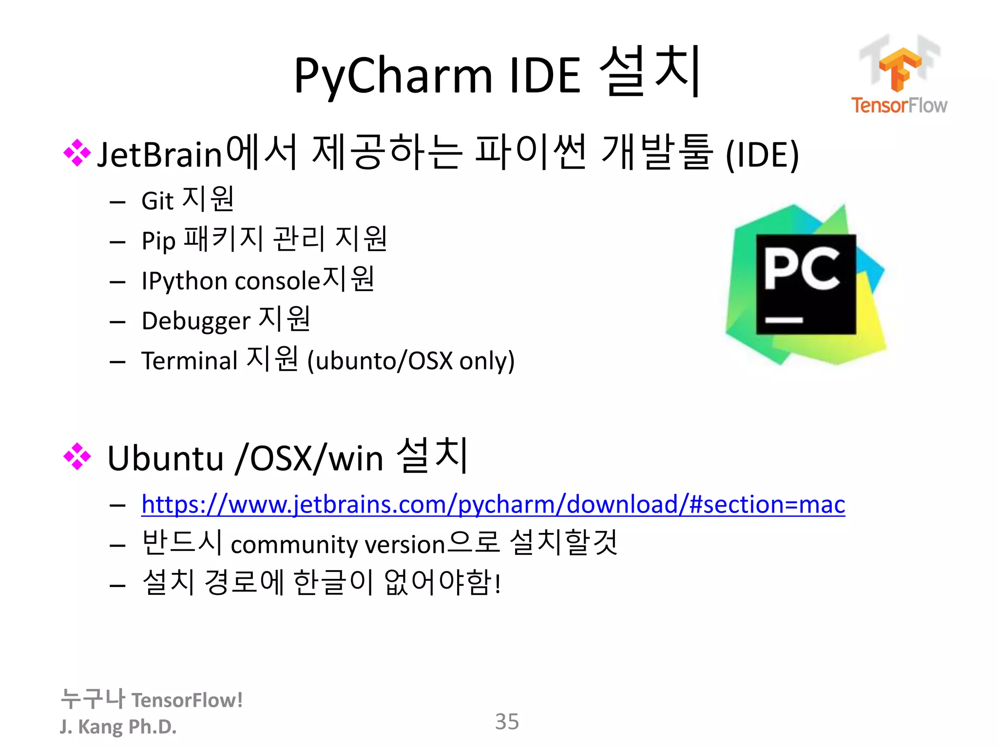 누구나 TensorFlow!
J. Kang Ph.D.
PyCharm IDE 설치
JetBrain에서 제공하는 파이썬 개발툴 (IDE)
– Git 지원
– Pip 패키지 관리 지원
– IPython console지원
– Debugger 지원
– Terminal 지원 (ubunto/OSX only)
 Ubuntu /OSX/win 설치
– https://www.jetbrains.com/pycharm/download/#section=mac
– 반드시 community version으로 설치할것
– 설치 경로에 한글이 없어야함!
35
 