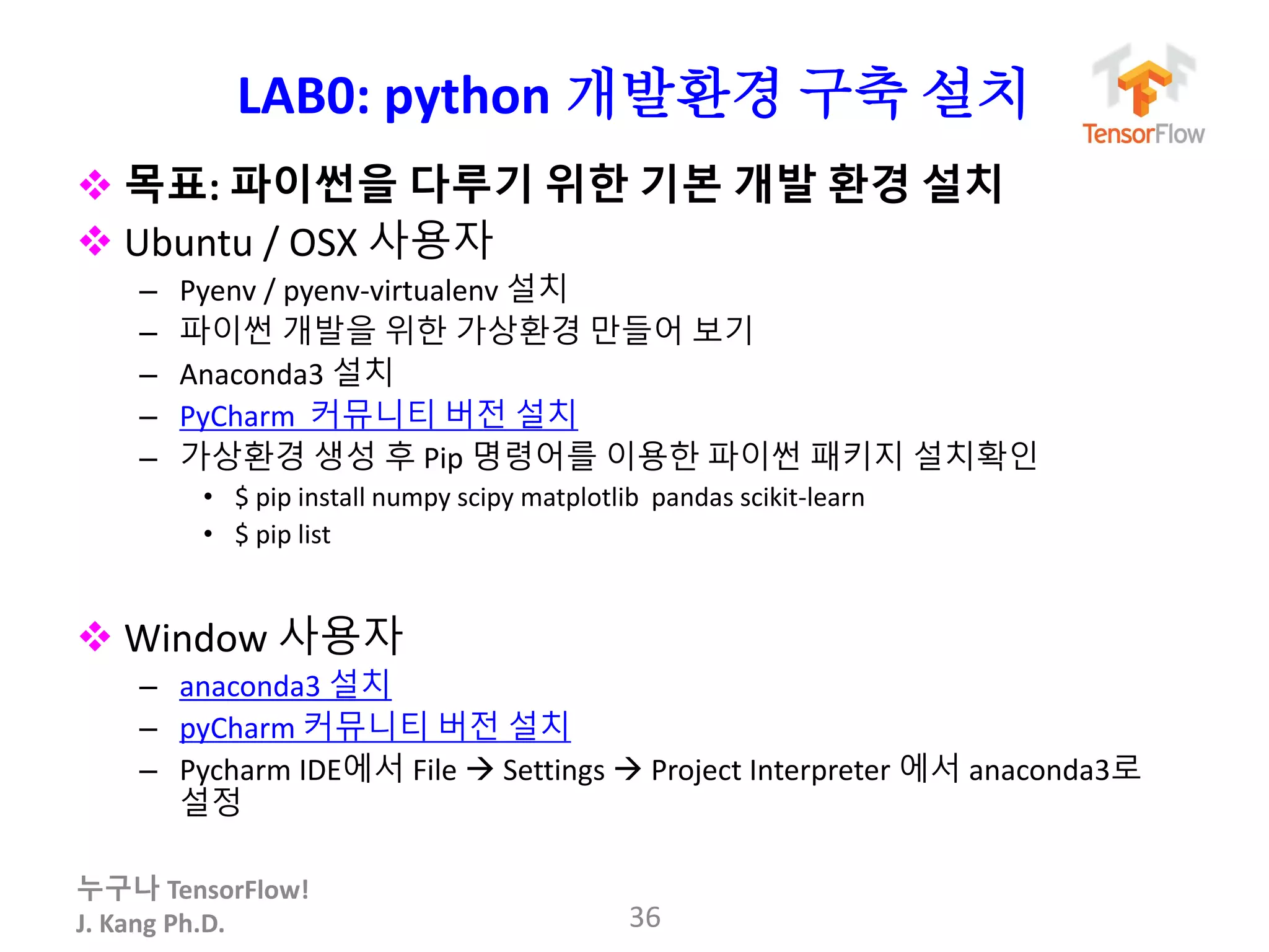 누구나 TensorFlow!
J. Kang Ph.D.
LAB0: python 개발환경 구축 설치
 목표: 파이썬을 다루기 위한 기본 개발 환경 설치
 Ubuntu / OSX 사용자
– Pyenv / pyenv-virtualenv 설치
– 파이썬 개발을 위한 가상환경 만들어 보기
– Anaconda3 설치
– PyCharm 커뮤니티 버전 설치
– 가상환경 생성 후 Pip 명령어를 이용한 파이썬 패키지 설치확인
• $ pip install numpy scipy matplotlib pandas scikit-learn
• $ pip list
 Window 사용자
– anaconda3 설치
– pyCharm 커뮤니티 버전 설치
– Pycharm IDE에서 File  Settings  Project Interpreter 에서 anaconda3로
설정
36
 