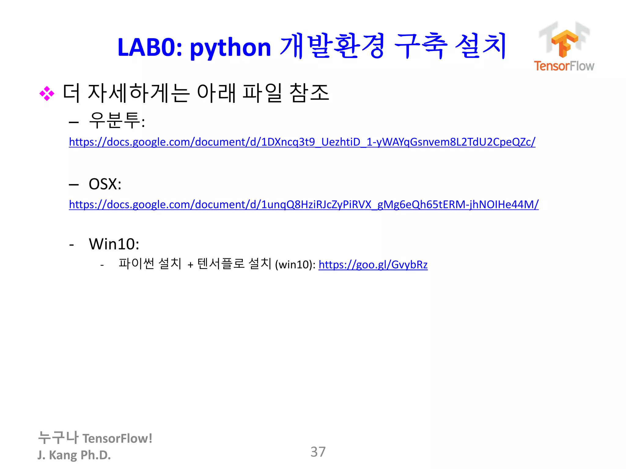 누구나 TensorFlow!
J. Kang Ph.D.
LAB0: python 개발환경 구축 설치
 더 자세하게는 아래 파일 참조
– 우분투:
https://docs.google.com/document/d/1DXncq3t9_UezhtiD_1-yWAYqGsnvem8L2TdU2CpeQZc/
– OSX:
https://docs.google.com/document/d/1unqQ8HziRJcZyPiRVX_gMg6eQh65tERM-jhNOIHe44M/
- Win10:
- 파이썬 설치 + 텐서플로 설치 (win10): https://goo.gl/GvybRz
37
 