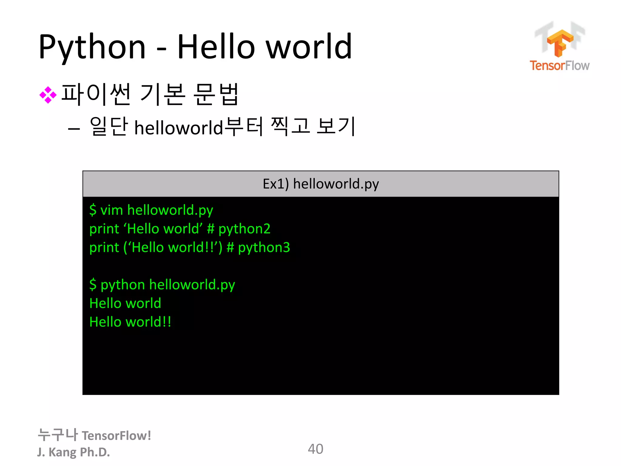 누구나 TensorFlow!
J. Kang Ph.D.
Python - Hello world
파이썬 기본 문법
– 일단 helloworld부터 찍고 보기
40
Ex1) helloworld.py
$ vim helloworld.py
print ‘Hello world’ # python2
print (‘Hello world!!’) # python3
$ python helloworld.py
Hello world
Hello world!!
 