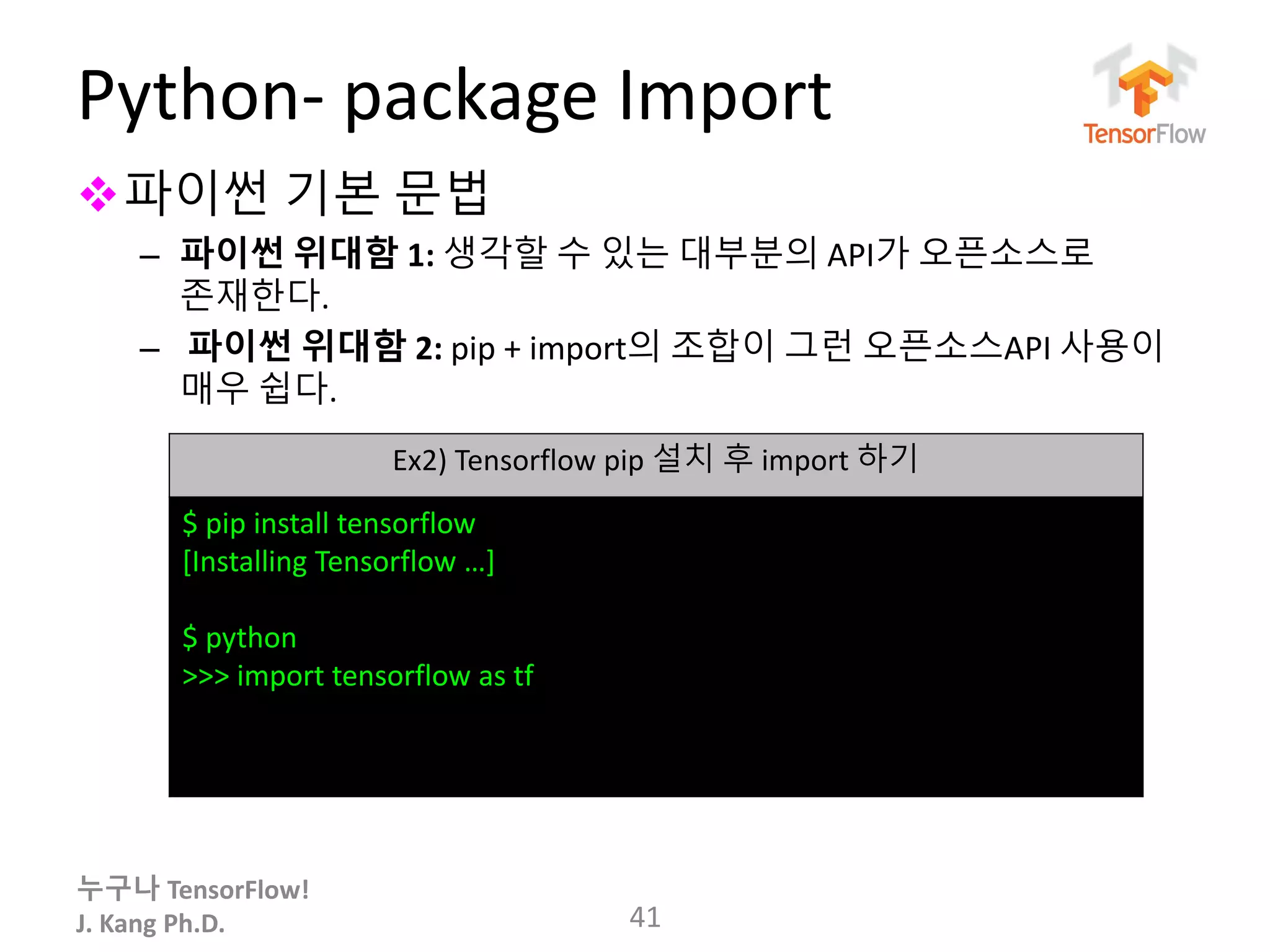 누구나 TensorFlow!
J. Kang Ph.D.
Python- package Import
파이썬 기본 문법
– 파이썬 위대함 1: 생각할 수 있는 대부분의 API가 오픈소스로
존재한다.
– 파이썬 위대함 2: pip + import의 조합이 그런 오픈소스API 사용이
매우 쉽다.
41
Ex2) Tensorflow pip 설치 후 import 하기
$ pip install tensorflow
[Installing Tensorflow …]
$ python
>>> import tensorflow as tf
 