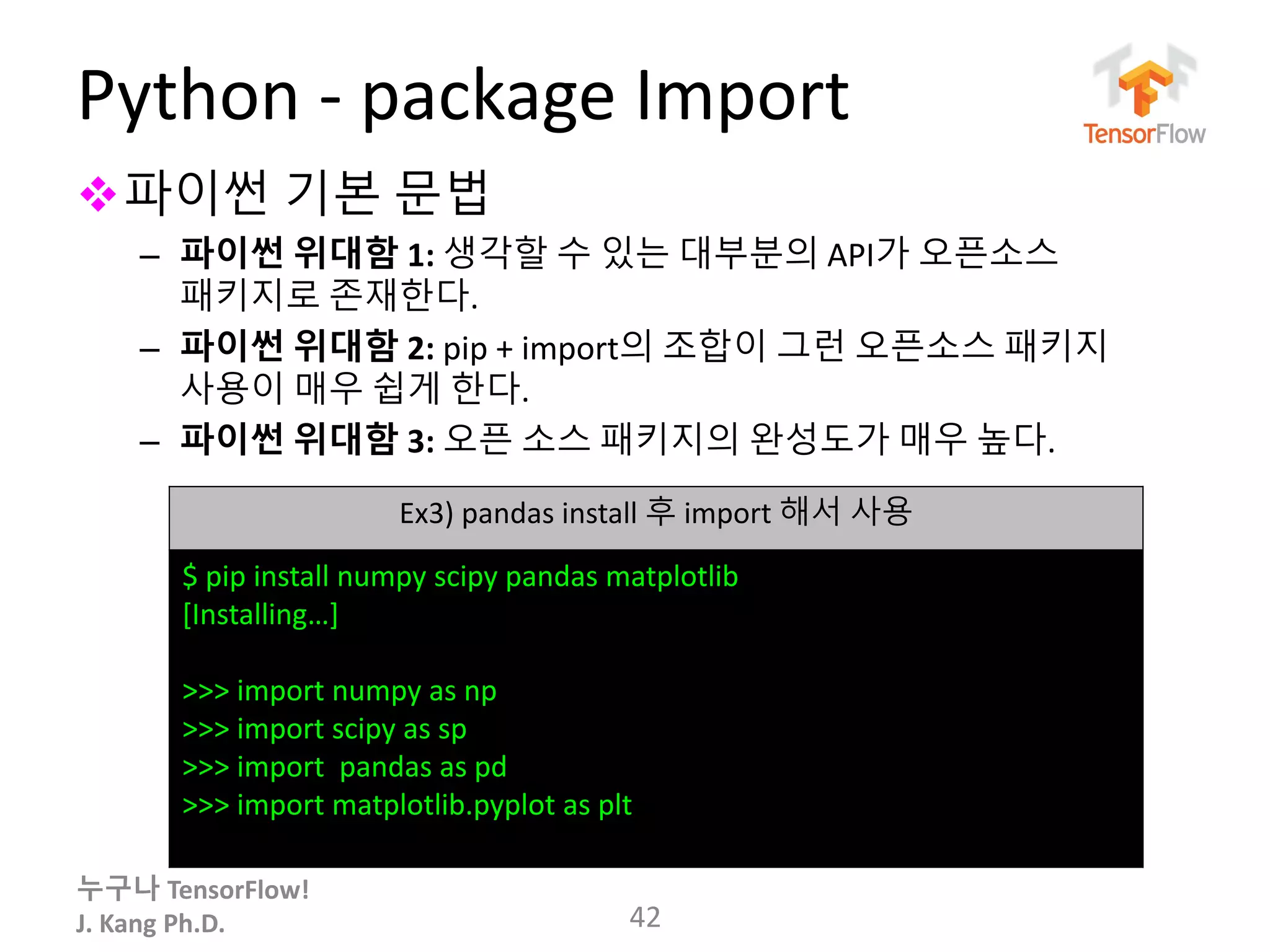 누구나 TensorFlow!
J. Kang Ph.D.
Python - package Import
파이썬 기본 문법
– 파이썬 위대함 1: 생각할 수 있는 대부분의 API가 오픈소스
패키지로 존재한다.
– 파이썬 위대함 2: pip + import의 조합이 그런 오픈소스 패키지
사용이 매우 쉽게 한다.
– 파이썬 위대함 3: 오픈 소스 패키지의 완성도가 매우 높다.
42
Ex3) pandas install 후 import 해서 사용
$ pip install numpy scipy pandas matplotlib
[Installing…]
>>> import numpy as np
>>> import scipy as sp
>>> import pandas as pd
>>> import matplotlib.pyplot as plt
 