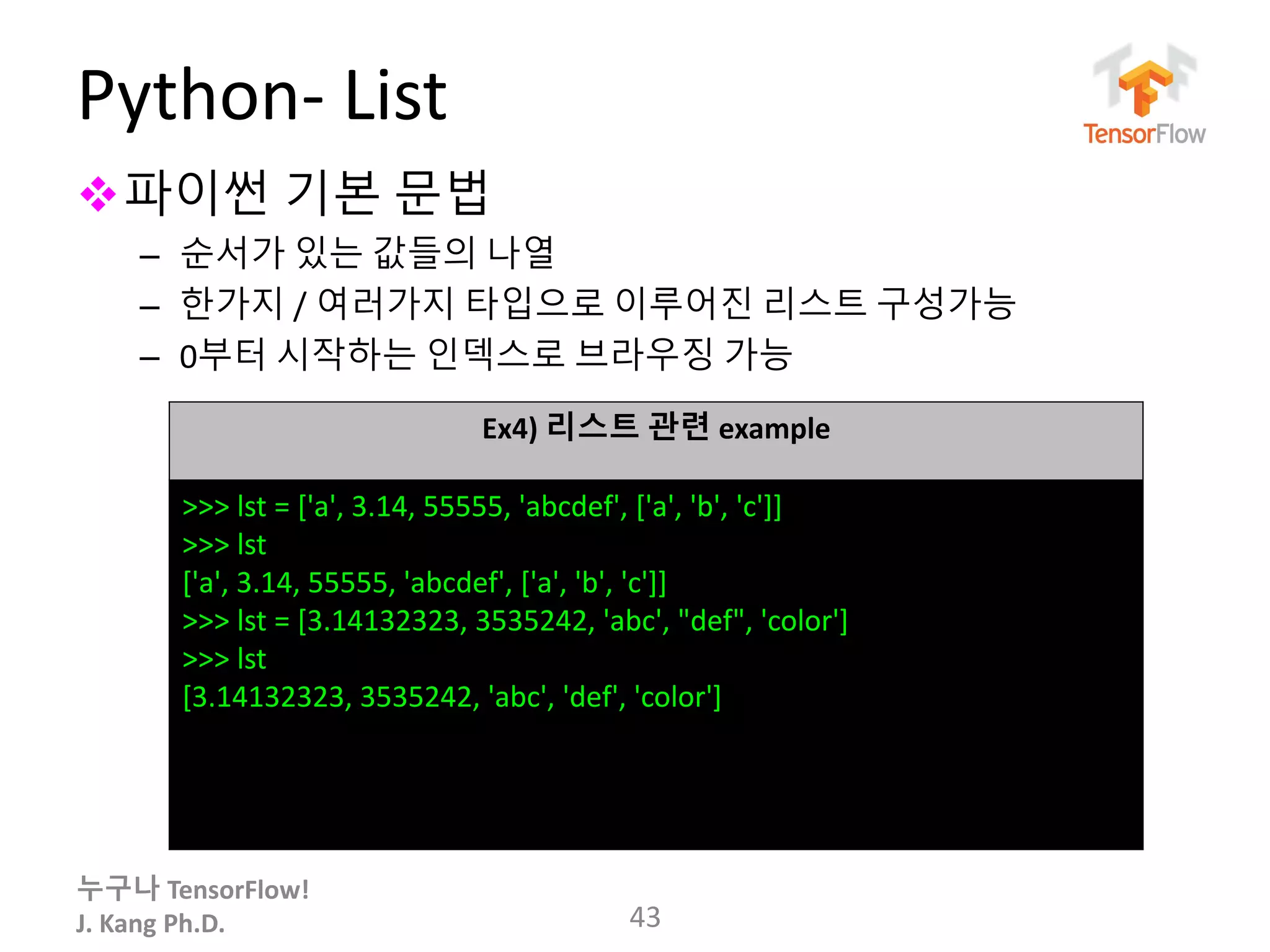 누구나 TensorFlow!
J. Kang Ph.D.
Python- List
파이썬 기본 문법
– 순서가 있는 값들의 나열
– 한가지 / 여러가지 타입으로 이루어진 리스트 구성가능
– 0부터 시작하는 인덱스로 브라우징 가능
43
Ex4) 리스트 관련 example
>>> lst = ['a', 3.14, 55555, 'abcdef', ['a', 'b', 'c']]
>>> lst
['a', 3.14, 55555, 'abcdef', ['a', 'b', 'c']]
>>> lst = [3.14132323, 3535242, 'abc', "def", 'color']
>>> lst
[3.14132323, 3535242, 'abc', 'def', 'color']
 