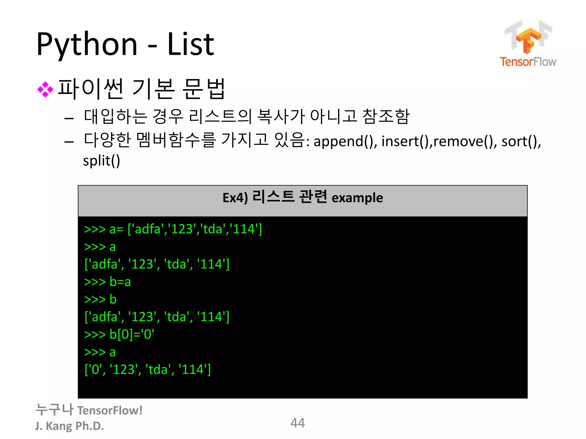 누구나 TensorFlow!
J. Kang Ph.D.
Python - List
파이썬 기본 문법
– 대입하는 경우 리스트의 복사가 아니고 참조함
– 다양한 멤버함수를 가지고 있음: append(), insert(),remove(), sort(),
split()
44
Ex4) 리스트 관련 example
>>> a= ['adfa','123','tda','114']
>>> a
['adfa', '123', 'tda', '114']
>>> b=a
>>> b
['adfa', '123', 'tda', '114']
>>> b[0]='0'
>>> a
['0', '123', 'tda', '114']
 