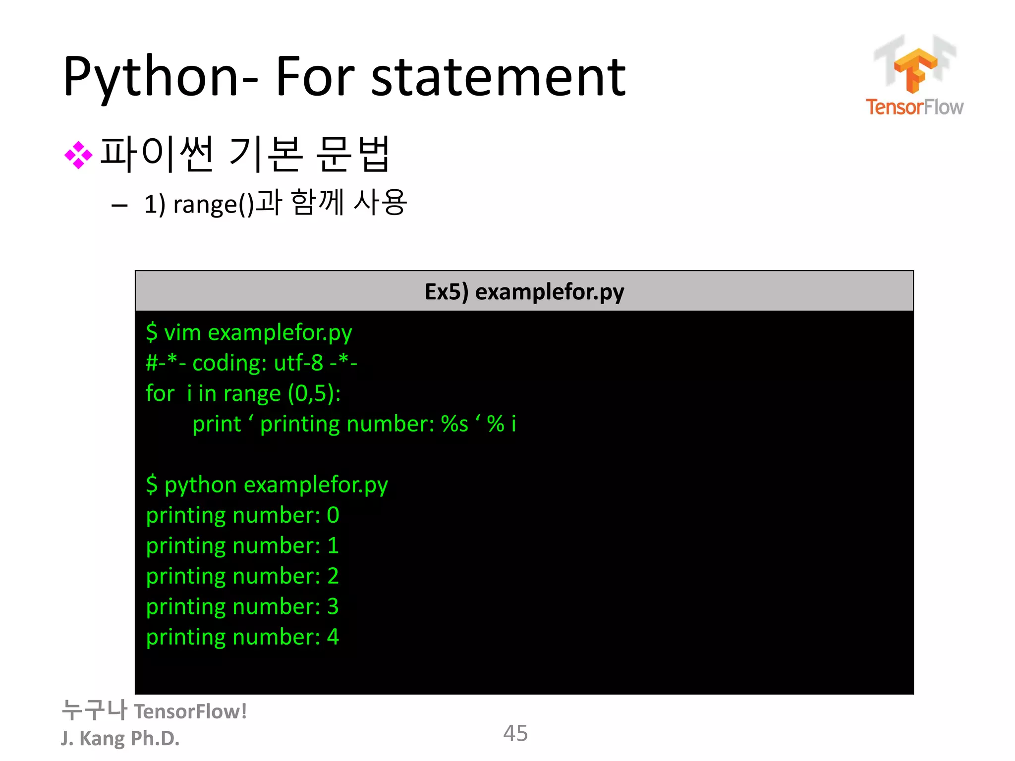 누구나 TensorFlow!
J. Kang Ph.D.
Python- For statement
파이썬 기본 문법
– 1) range()과 함께 사용
45
Ex5) examplefor.py
$ vim examplefor.py
#-*- coding: utf-8 -*-
for i in range (0,5):
print ‘ printing number: %s ‘ % i
$ python examplefor.py
printing number: 0
printing number: 1
printing number: 2
printing number: 3
printing number: 4
 