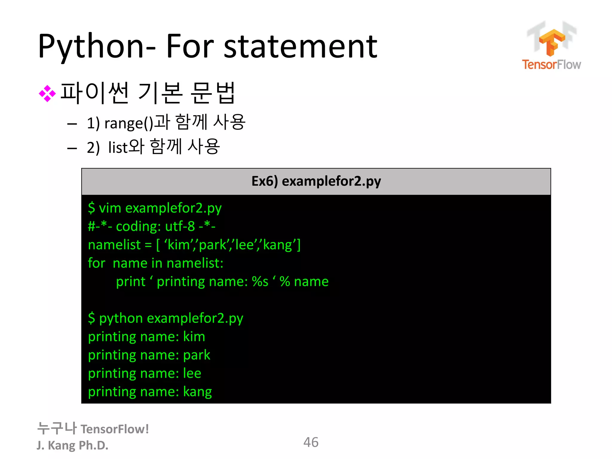 누구나 TensorFlow!
J. Kang Ph.D.
Python- For statement
파이썬 기본 문법
– 1) range()과 함께 사용
– 2) list와 함께 사용
46
Ex6) examplefor2.py
$ vim examplefor2.py
#-*- coding: utf-8 -*-
namelist = [ ‘kim’,’park’,’lee’,’kang’]
for name in namelist:
print ‘ printing name: %s ‘ % name
$ python examplefor2.py
printing name: kim
printing name: park
printing name: lee
printing name: kang
 