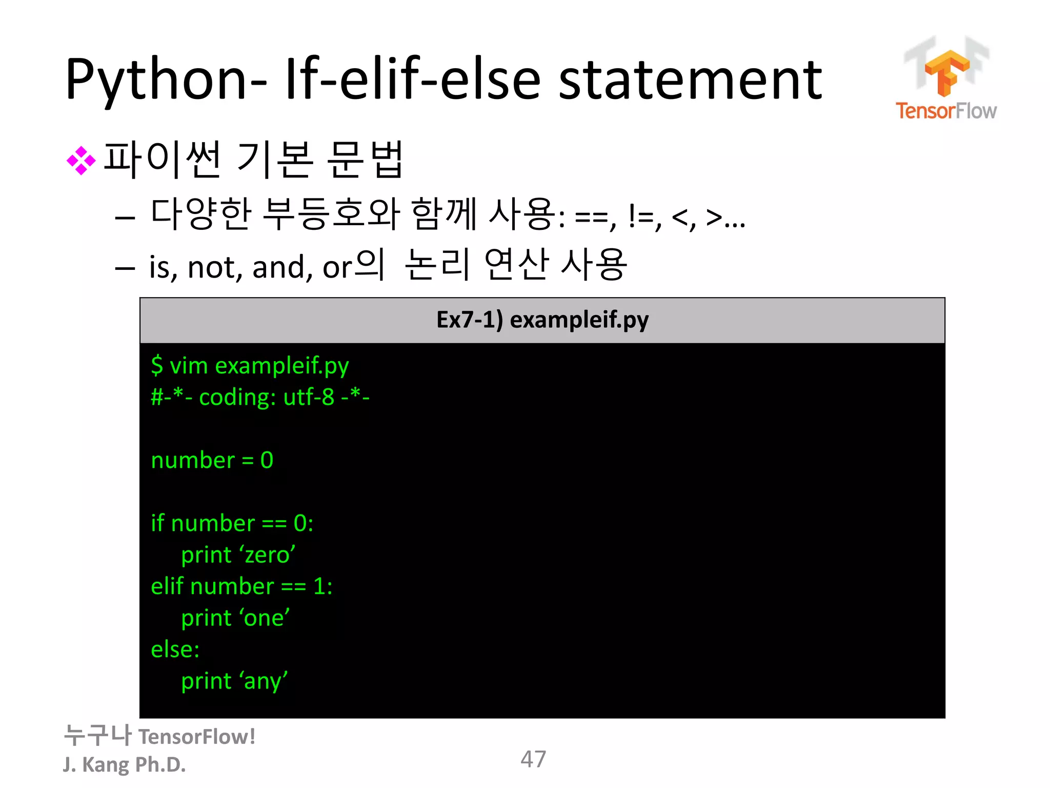 누구나 TensorFlow!
J. Kang Ph.D.
Python- If-elif-else statement
파이썬 기본 문법
– 다양한 부등호와 함께 사용: ==, !=, <, >…
– is, not, and, or의 논리 연산 사용
47
Ex7-1) exampleif.py
$ vim exampleif.py
#-*- coding: utf-8 -*-
number = 0
if number == 0:
print ‘zero’
elif number == 1:
print ‘one’
else:
print ‘any’
 