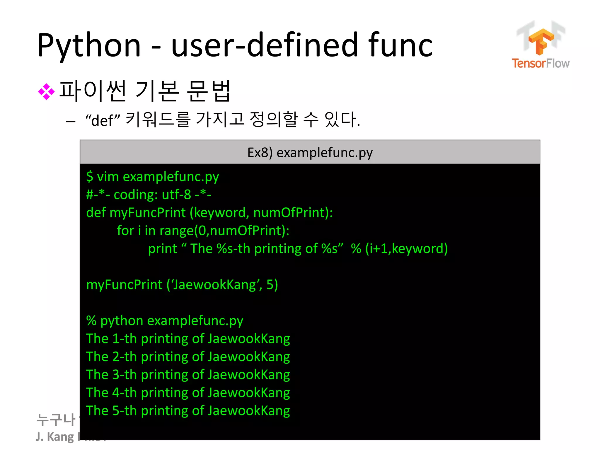 누구나 TensorFlow!
J. Kang Ph.D.
Python - user-defined func
파이썬 기본 문법
– “def” 키워드를 가지고 정의할 수 있다.
49
Ex8) examplefunc.py
$ vim examplefunc.py
#-*- coding: utf-8 -*-
def myFuncPrint (keyword, numOfPrint):
for i in range(0,numOfPrint):
print “ The %s-th printing of %s” % (i+1,keyword)
myFuncPrint (‘JaewookKang’, 5)
% python examplefunc.py
The 1-th printing of JaewookKang
The 2-th printing of JaewookKang
The 3-th printing of JaewookKang
The 4-th printing of JaewookKang
The 5-th printing of JaewookKang
 