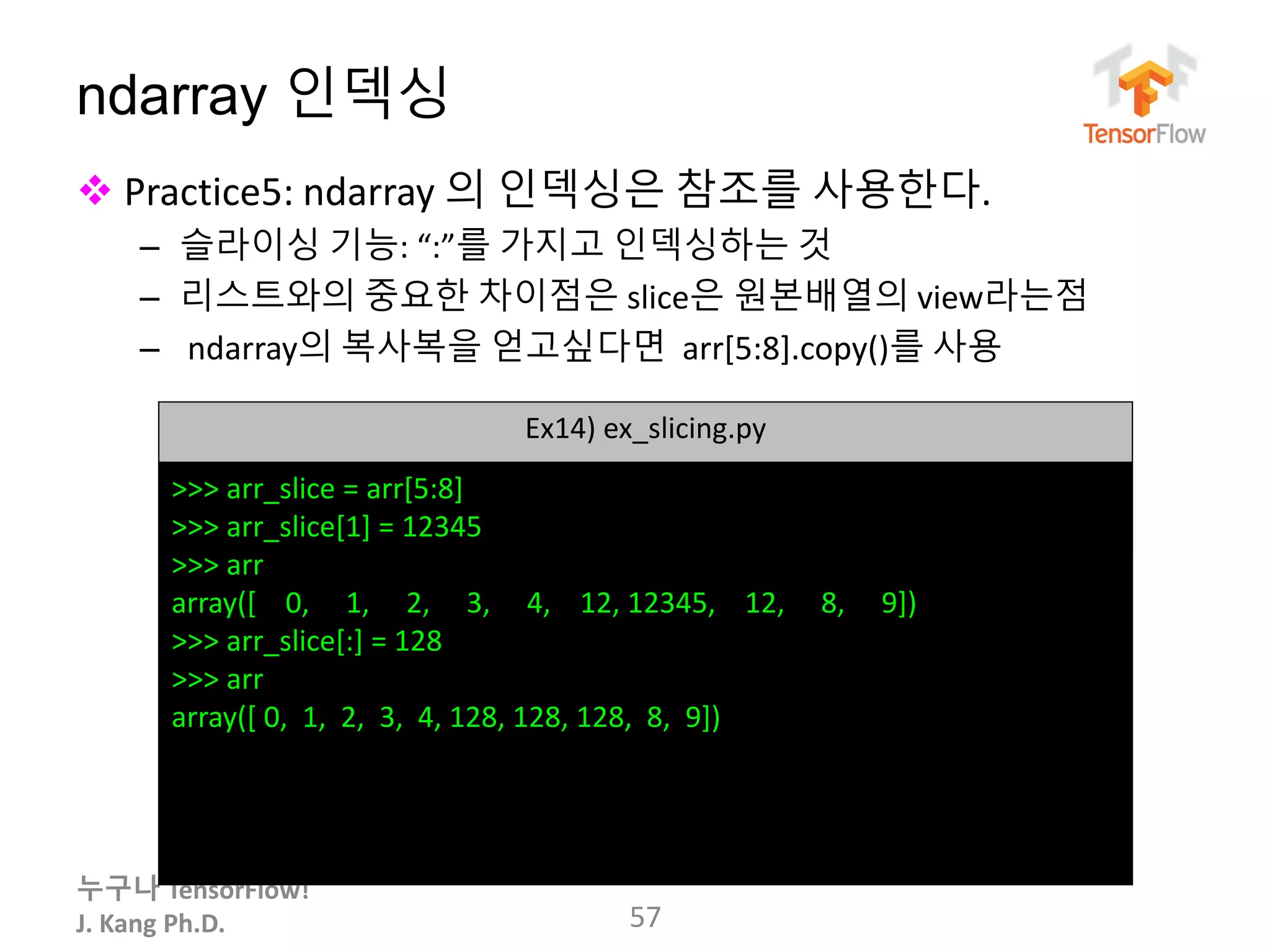 누구나 TensorFlow!
J. Kang Ph.D.
ndarray 인덱싱
 Practice5: ndarray 의 인덱싱은 참조를 사용한다.
– 슬라이싱 기능: “:”를 가지고 인덱싱하는 것
– 리스트와의 중요한 차이점은 slice은 원본배열의 view라는점
– ndarray의 복사복을 얻고싶다면 arr[5:8].copy()를 사용
57
Ex14) ex_slicing.py
>>> arr_slice = arr[5:8]
>>> arr_slice[1] = 12345
>>> arr
array([ 0, 1, 2, 3, 4, 12, 12345, 12, 8, 9])
>>> arr_slice[:] = 128
>>> arr
array([ 0, 1, 2, 3, 4, 128, 128, 128, 8, 9])
 