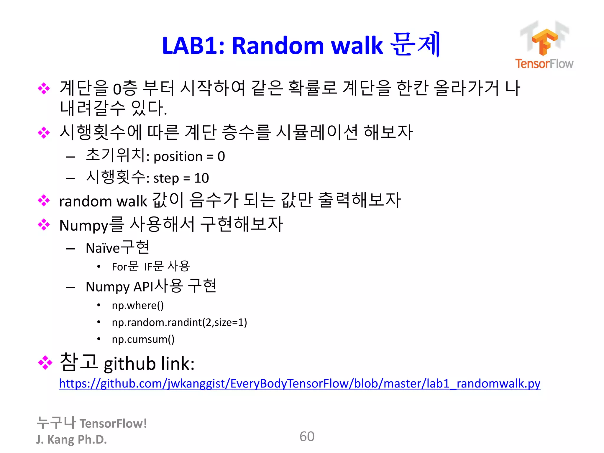 누구나 TensorFlow!
J. Kang Ph.D.
LAB1: Random walk 문제
 계단을 0층 부터 시작하여 같은 확률로 계단을 한칸 올라가거 나
내려갈수 있다.
 시행횟수에 따른 계단 층수를 시뮬레이션 해보자
– 초기위치: position = 0
– 시행횟수: step = 10
 random walk 값이 음수가 되는 값만 출력해보자
 Numpy를 사용해서 구현해보자
– Naïve구현
• For문 IF문 사용
– Numpy API사용 구현
• np.where()
• np.random.randint(2,size=1)
• np.cumsum()
 참고 github link:
https://github.com/jwkanggist/EveryBodyTensorFlow/blob/master/lab1_randomwalk.py
60
 