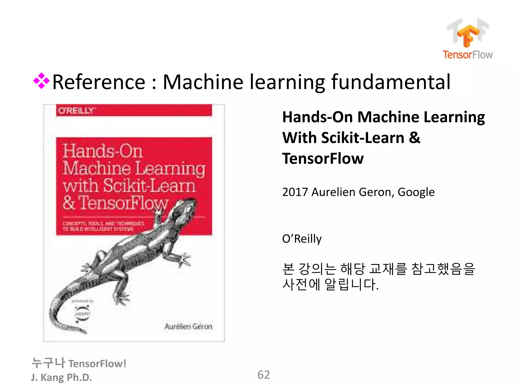 누구나 TensorFlow!
J. Kang Ph.D.
Reference : Machine learning fundamental
62
Hands-On Machine Learning
With Scikit-Learn &
TensorFlow
2017 Aurelien Geron, Google
O’Reilly
본 강의는 해당 교재를 참고했음을
사전에 알립니다.
 