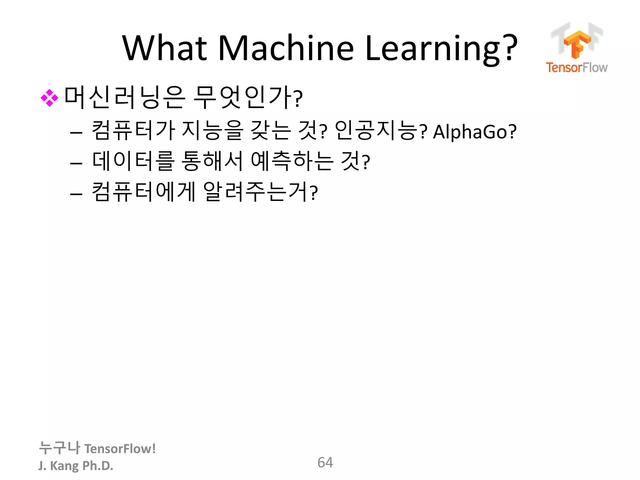 누구나 TensorFlow!
J. Kang Ph.D.
What Machine Learning?
64
머신러닝은 무엇인가?
– 컴퓨터가 지능을 갖는 것? 인공지능? AlphaGo?
– 데이터를 통해서 예측하는 것?
– 컴퓨터에게 알려주는거?
 