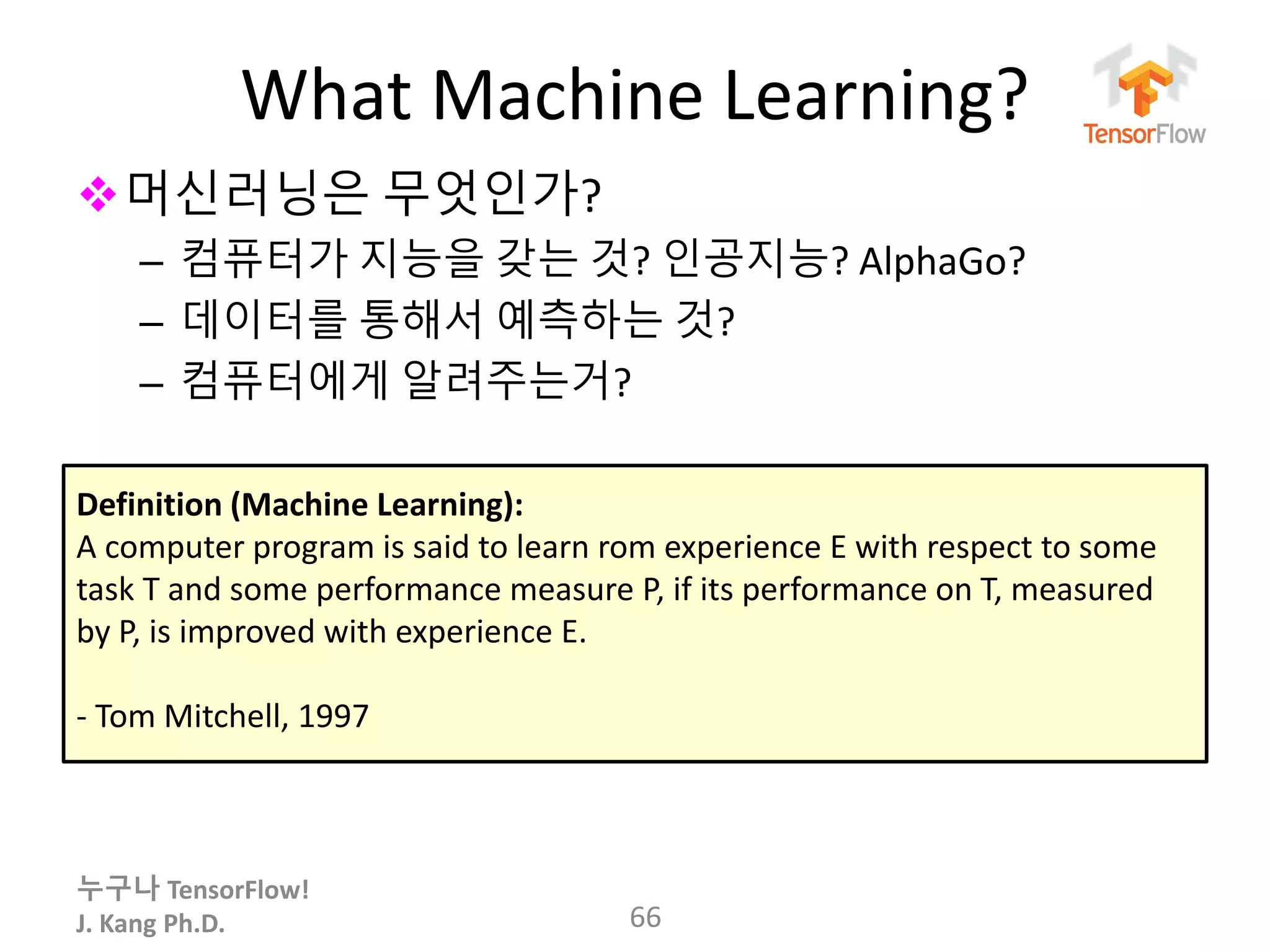 누구나 TensorFlow!
J. Kang Ph.D.
What Machine Learning?
66
머신러닝은 무엇인가?
– 컴퓨터가 지능을 갖는 것? 인공지능? AlphaGo?
– 데이터를 통해서 예측하는 것?
– 컴퓨터에게 알려주는거?
Definition (Machine Learning):
A computer program is said to learn rom experience E with respect to some
task T and some performance measure P, if its performance on T, measured
by P, is improved with experience E.
- Tom Mitchell, 1997
 