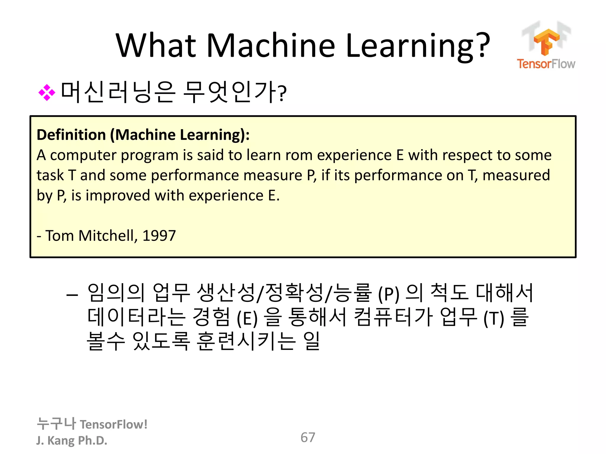 누구나 TensorFlow!
J. Kang Ph.D.
What Machine Learning?
67
머신러닝은 무엇인가?
– 임의의 업무 생산성/정확성/능률 (P) 의 척도 대해서
데이터라는 경험 (E) 을 통해서 컴퓨터가 업무 (T) 를
볼수 있도록 훈련시키는 일
Definition (Machine Learning):
A computer program is said to learn rom experience E with respect to some
task T and some performance measure P, if its performance on T, measured
by P, is improved with experience E.
- Tom Mitchell, 1997
 