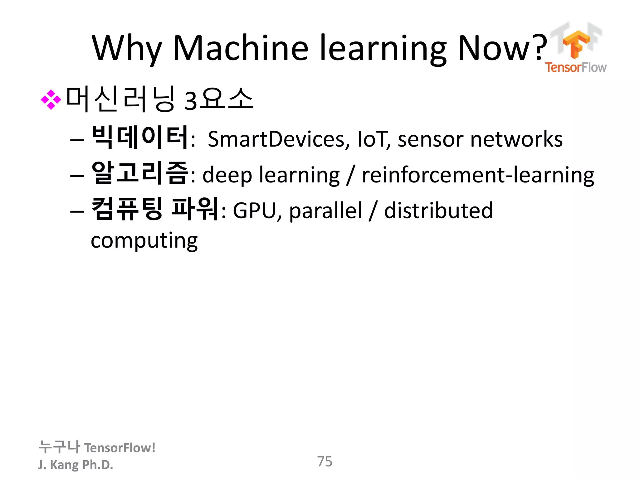 누구나 TensorFlow!
J. Kang Ph.D.
Why Machine learning Now?
머신러닝 3요소
– 빅데이터: SmartDevices, IoT, sensor networks
– 알고리즘: deep learning / reinforcement-learning
– 컴퓨팅 파워: GPU, parallel / distributed
computing
75
 