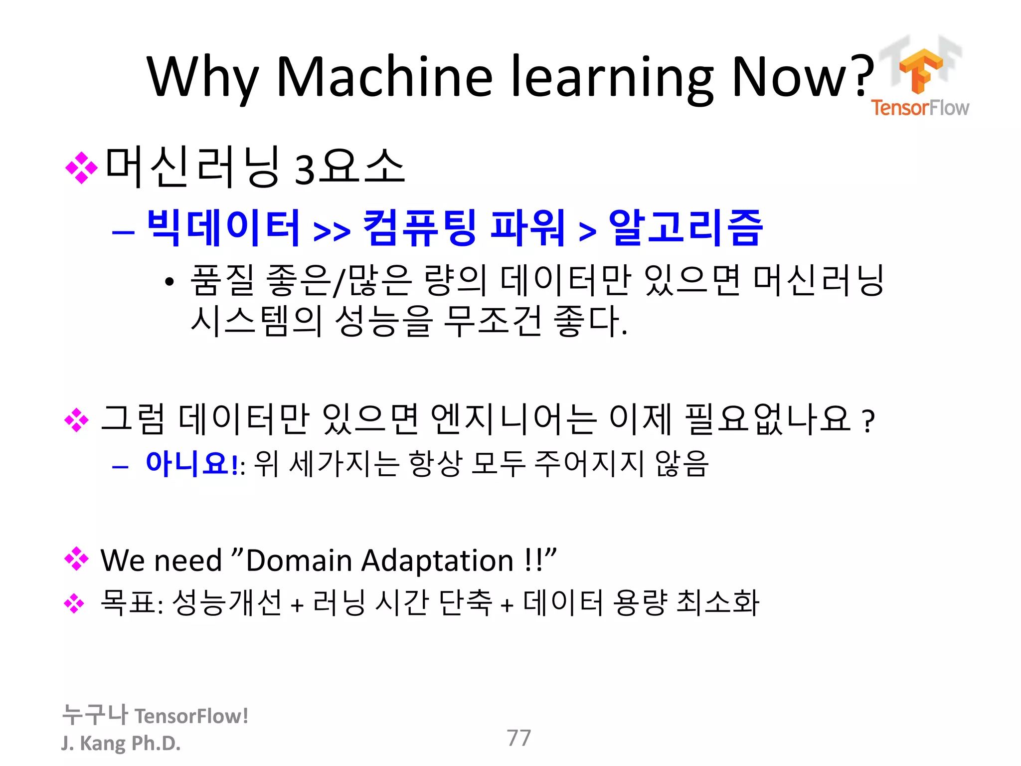누구나 TensorFlow!
J. Kang Ph.D.
Why Machine learning Now?
머신러닝 3요소
– 빅데이터 >> 컴퓨팅 파워 > 알고리즘
• 품질 좋은/많은 량의 데이터만 있으면 머신러닝
시스템의 성능을 무조건 좋다.
 그럼 데이터만 있으면 엔지니어는 이제 필요없나요 ?
– 아니요!: 위 세가지는 항상 모두 주어지지 않음
 We need ”Domain Adaptation !!”
 목표: 성능개선 + 러닝 시간 단축 + 데이터 용량 최소화
77
 