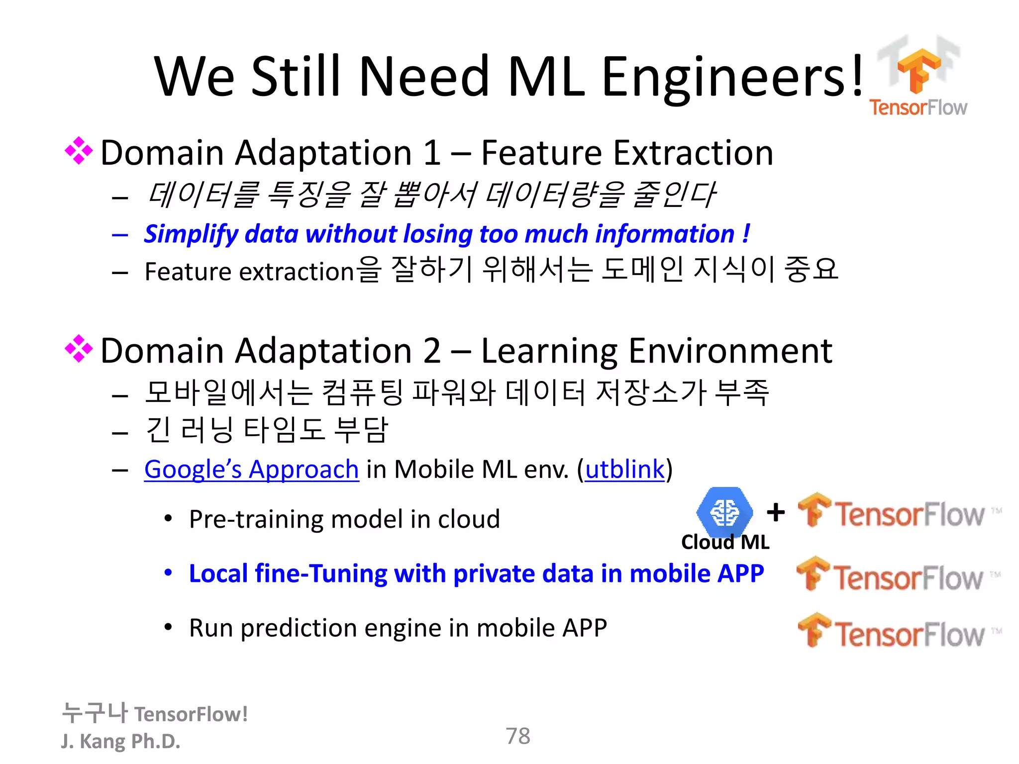 누구나 TensorFlow!
J. Kang Ph.D.
We Still Need ML Engineers!
Domain Adaptation 1 – Feature Extraction
– 데이터를 특징을 잘 뽑아서 데이터량을 줄인다
– Simplify data without losing too much information !
– Feature extraction을 잘하기 위해서는 도메인 지식이 중요
Domain Adaptation 2 – Learning Environment
– 모바일에서는 컴퓨팅 파워와 데이터 저장소가 부족
– 긴 러닝 타임도 부담
– Google’s Approach in Mobile ML env. (utblink)
• Pre-training model in cloud
• Local fine-Tuning with private data in mobile APP
• Run prediction engine in mobile APP
78
+
Cloud ML
 