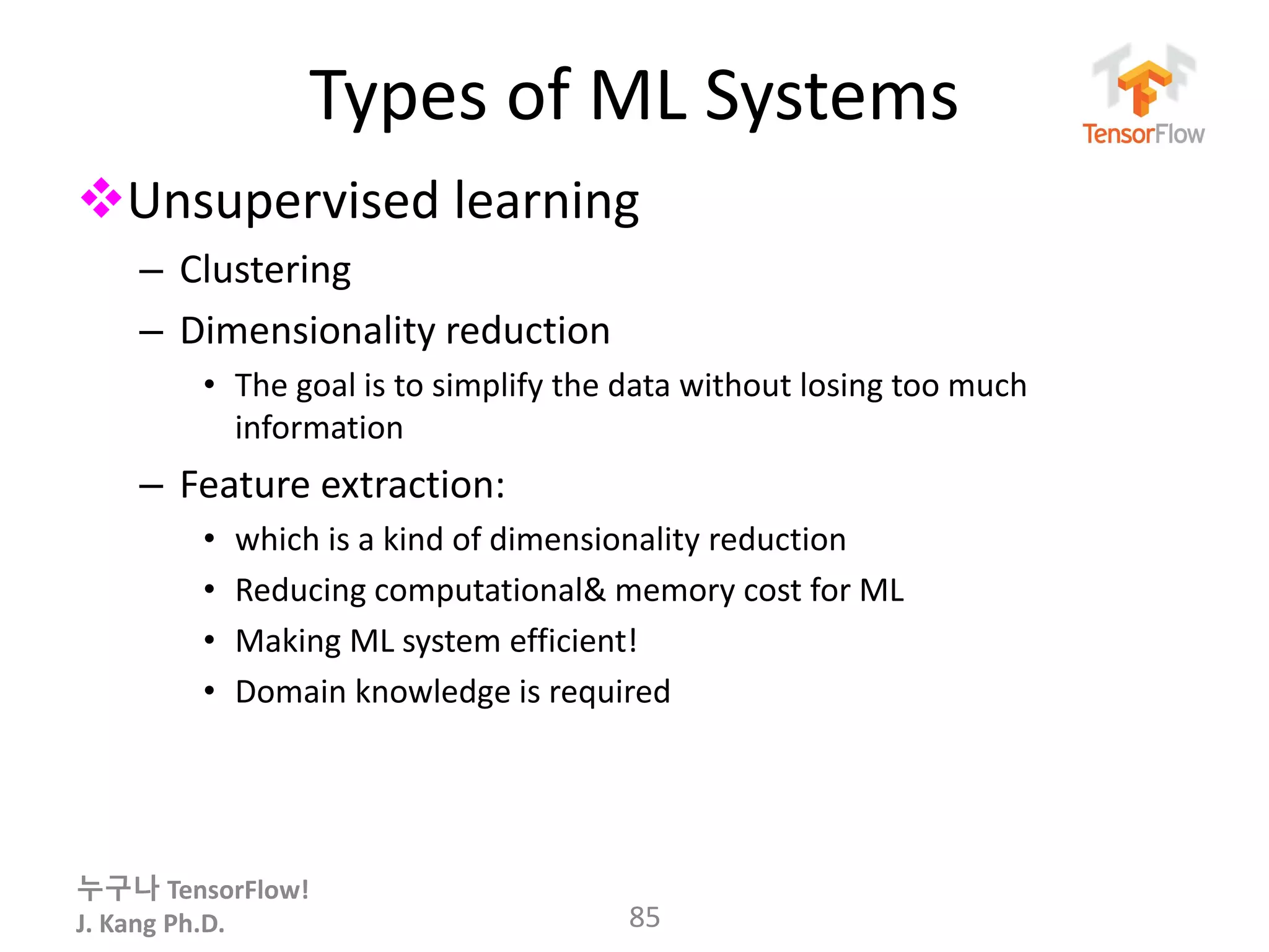누구나 TensorFlow!
J. Kang Ph.D.
Types of ML Systems
Unsupervised learning
– Clustering
– Dimensionality reduction
• The goal is to simplify the data without losing too much
information
– Feature extraction:
• which is a kind of dimensionality reduction
• Reducing computational& memory cost for ML
• Making ML system efficient!
• Domain knowledge is required
85
 