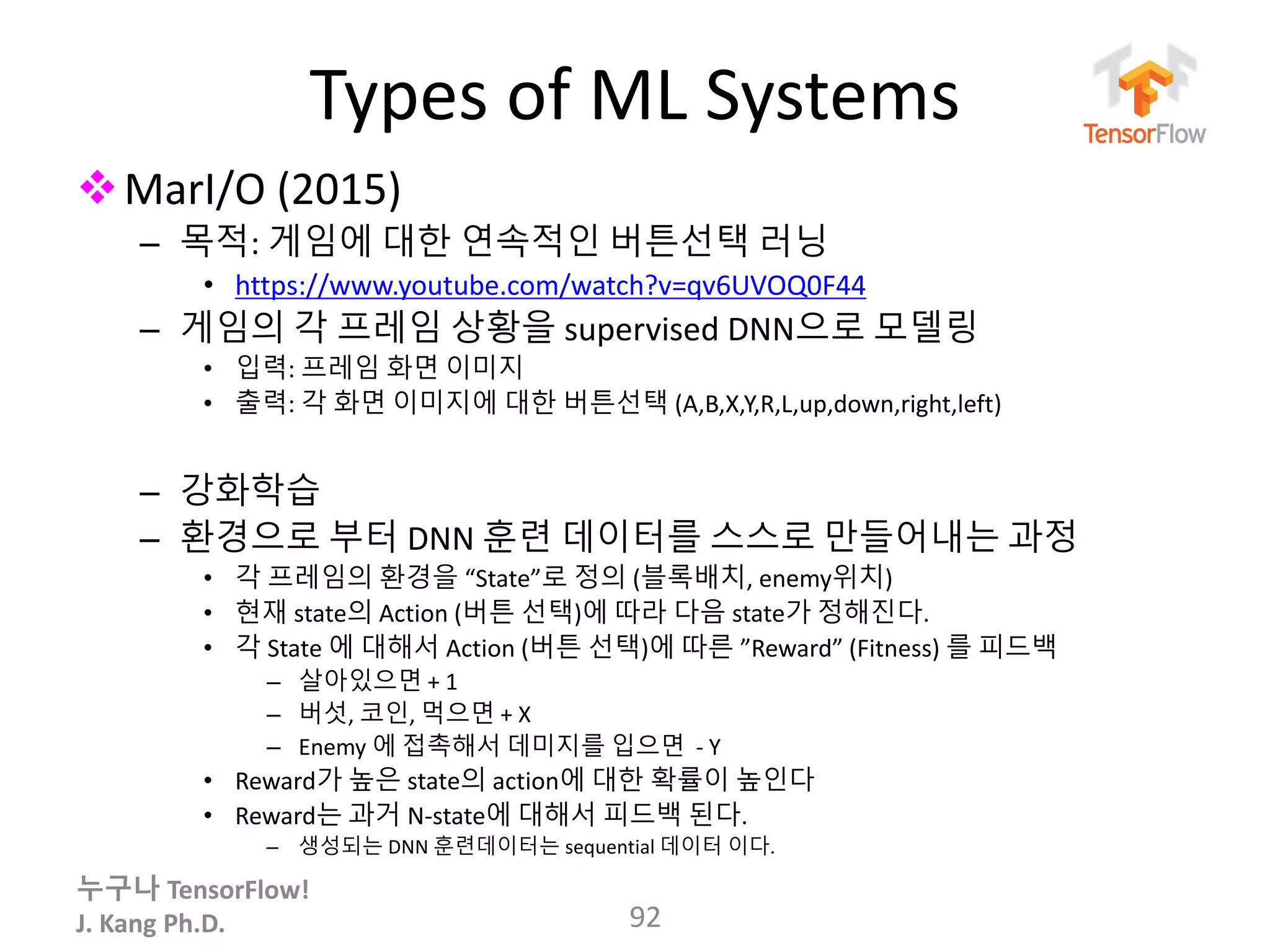 누구나 TensorFlow!
J. Kang Ph.D.
Types of ML Systems
MarI/O (2015)
– 목적: 게임에 대한 연속적인 버튼선택 러닝
• https://www.youtube.com/watch?v=qv6UVOQ0F44
– 게임의 각 프레임 상황을 supervised DNN으로 모델링
• 입력: 프레임 화면 이미지
• 출력: 각 화면 이미지에 대한 버튼선택 (A,B,X,Y,R,L,up,down,right,left)
– 강화학습
– 환경으로 부터 DNN 훈련 데이터를 스스로 만들어내는 과정
• 각 프레임의 환경을 “State”로 정의 (블록배치, enemy위치)
• 현재 state의 Action (버튼 선택)에 따라 다음 state가 정해진다.
• 각 State 에 대해서 Action (버튼 선택)에 따른 ”Reward” (Fitness) 를 피드백
– 살아있으면 + 1
– 버섯, 코인, 먹으면 + X
– Enemy 에 접촉해서 데미지를 입으면 - Y
• Reward가 높은 state의 action에 대한 확률이 높인다
• Reward는 과거 N-state에 대해서 피드백 된다.
– 생성되는 DNN 훈련데이터는 sequential 데이터 이다.
92
 