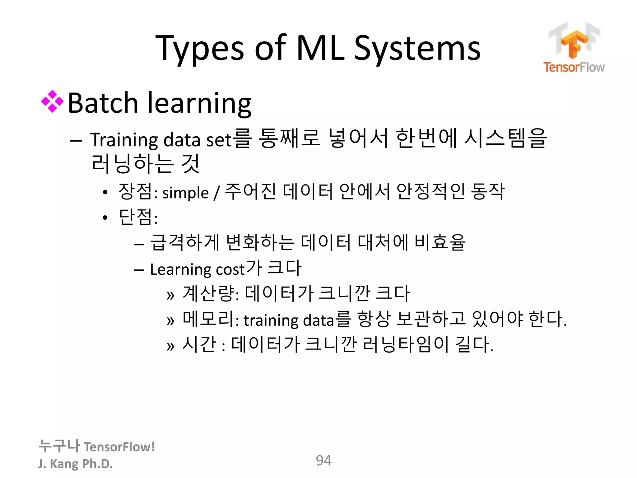 누구나 TensorFlow!
J. Kang Ph.D.
Types of ML Systems
Batch learning
– Training data set를 통째로 넣어서 한번에 시스템을
러닝하는 것
• 장점: simple / 주어진 데이터 안에서 안정적인 동작
• 단점:
– 급격하게 변화하는 데이터 대처에 비효율
– Learning cost가 크다
» 계산량: 데이터가 크니깐 크다
» 메모리: training data를 항상 보관하고 있어야 한다.
» 시간 : 데이터가 크니깐 러닝타임이 길다.
94
 