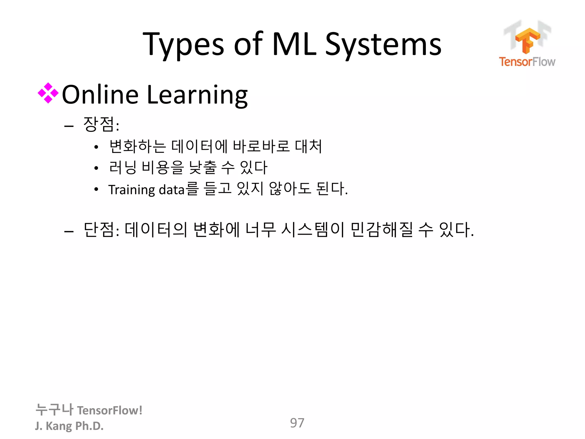 누구나 TensorFlow!
J. Kang Ph.D.
Types of ML Systems
Online Learning
– 장점:
• 변화하는 데이터에 바로바로 대처
• 러닝 비용을 낮출 수 있다
• Training data를 들고 있지 않아도 된다.
– 단점: 데이터의 변화에 너무 시스템이 민감해질 수 있다.
97
 