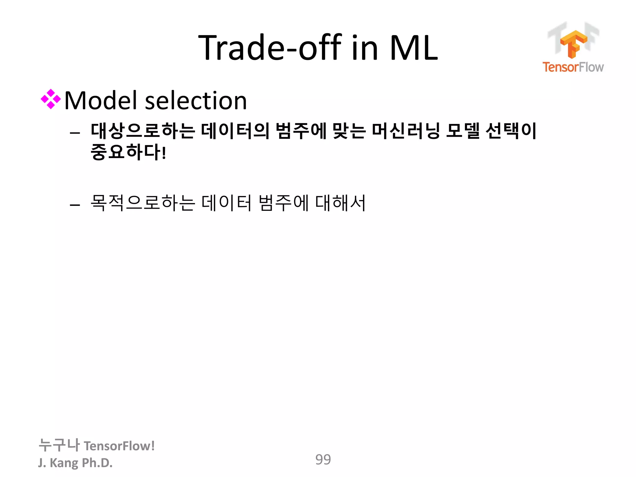 누구나 TensorFlow!
J. Kang Ph.D.
Trade-off in ML
Model selection
– 대상으로하는 데이터의 범주에 맞는 머신러닝 모델 선택이
중요하다!
– 목적으로하는 데이터 범주에 대해서
99
 