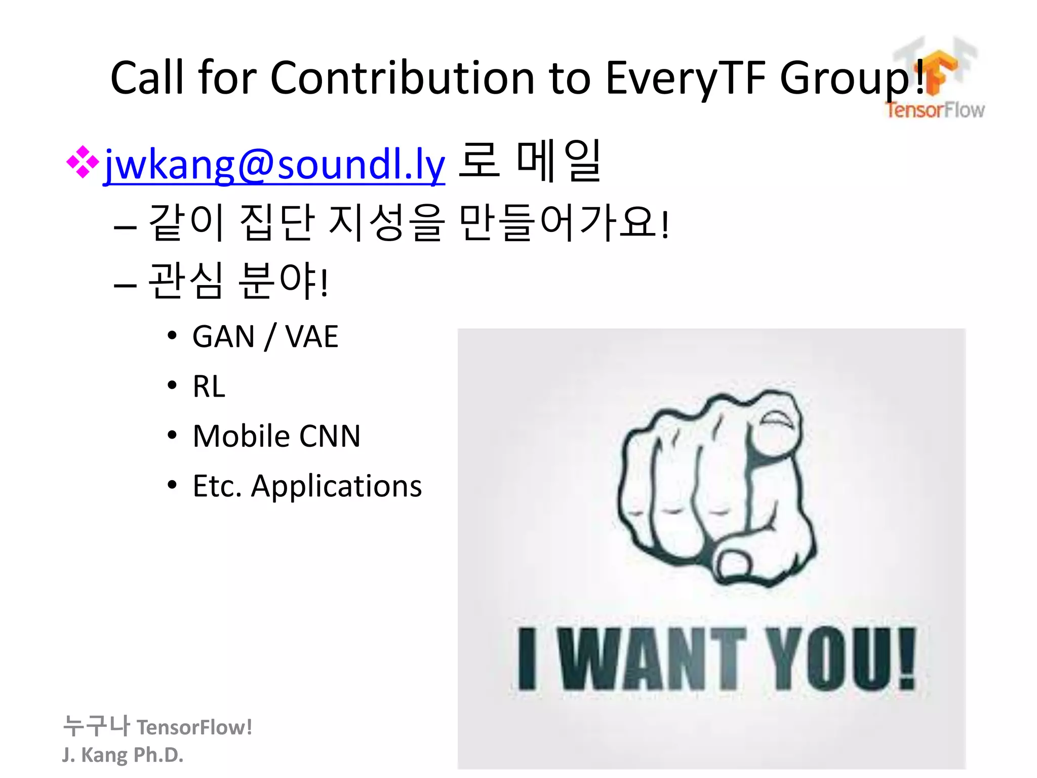 누구나 TensorFlow!
J. Kang Ph.D.
Call for Contribution to EveryTF Group!
jwkang@soundl.ly 로 메일
– 같이 집단 지성을 만들어가요!
– 관심 분야!
• GAN / VAE
• RL
• Mobile CNN
• Etc. Applications
100
 