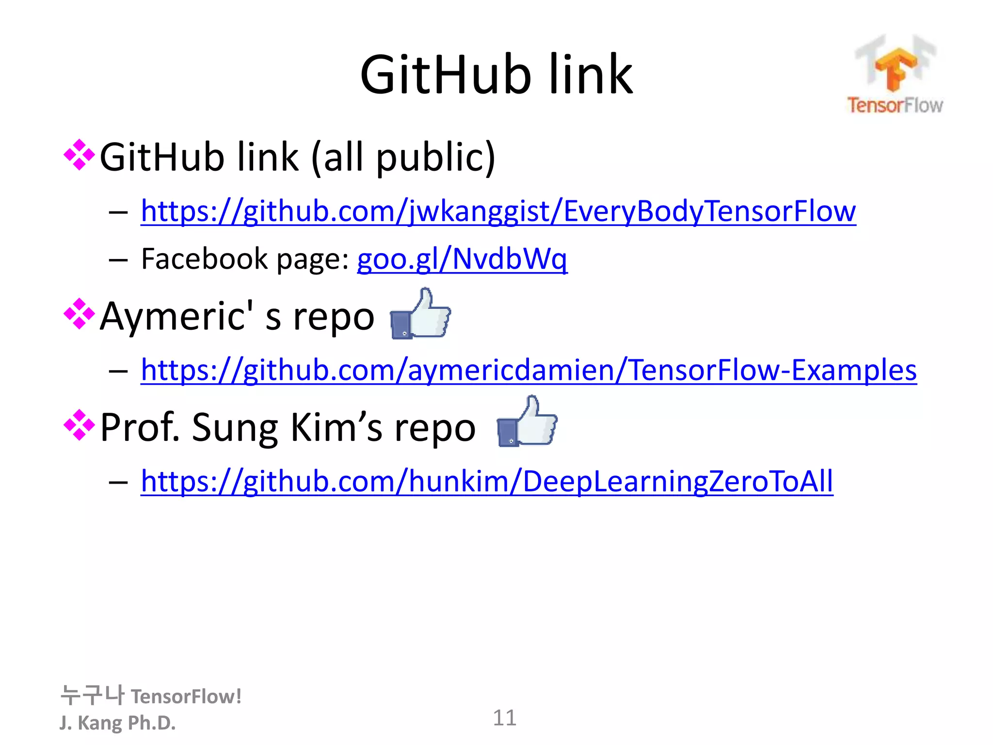 누구나 TensorFlow!
J. Kang Ph.D.
GitHub link
GitHub link (all public)
– https://github.com/jwkanggist/EveryBodyTensorFlow
– Facebook page: goo.gl/NvdbWq
Aymeric' s repo
– https://github.com/aymericdamien/TensorFlow-Examples
Prof. Sung Kim’s repo
– https://github.com/hunkim/DeepLearningZeroToAll
11
 