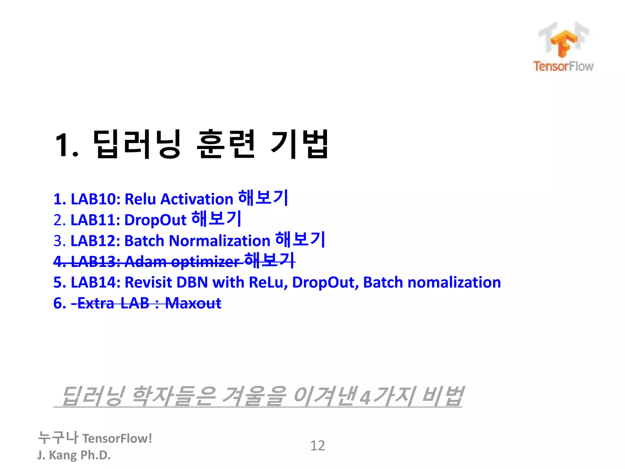 누구나 TensorFlow!
J. Kang Ph.D.
1. 딥러닝 훈련 기법
1. LAB10: Relu Activation 해보기
2. LAB11: DropOut 해보기
3. LAB12: Batch Normalization 해보기
4. LAB13: Adam optimizer 해보기
5. LAB14: Revisit DBN with ReLu, DropOut, Batch nomalization
6. -Extra LAB : Maxout
딥러닝 학자들은 겨울을 이겨낸 4가지 비법
12
 