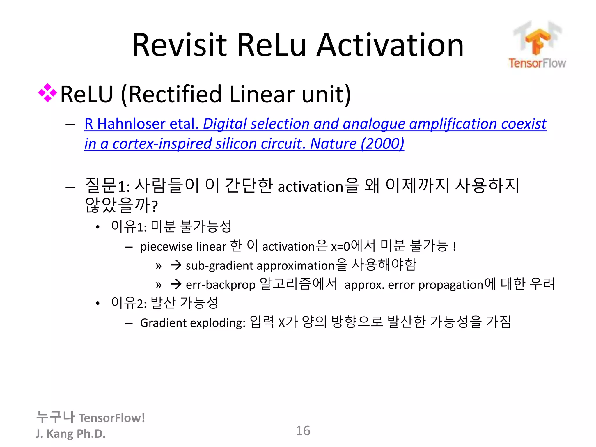 누구나 TensorFlow!
J. Kang Ph.D.
Revisit ReLu Activation
ReLU (Rectified Linear unit)
– R Hahnloser etal. Digital selection and analogue amplification coexist
in a cortex-inspired silicon circuit. Nature (2000)
– 질문1: 사람들이 이 간단한 activation을 왜 이제까지 사용하지
않았을까?
• 이유1: 미분 불가능성
– piecewise linear 한 이 activation은 x=0에서 미분 불가능 !
»  sub-gradient approximation을 사용해야함
»  err-backprop 알고리즘에서 approx. error propagation에 대한 우려
• 이유2: 발산 가능성
– Gradient exploding: 입력 X가 양의 방향으로 발산한 가능성을 가짐
16
 
