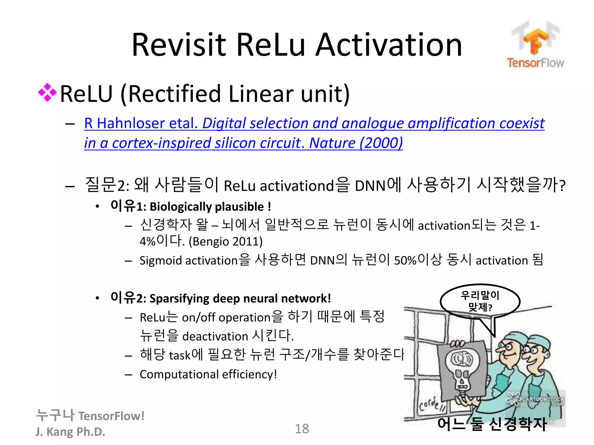 누구나 TensorFlow!
J. Kang Ph.D.
Revisit ReLu Activation
ReLU (Rectified Linear unit)
– R Hahnloser etal. Digital selection and analogue amplification coexist
in a cortex-inspired silicon circuit. Nature (2000)
– 질문2: 왜 사람들이 ReLu activationd을 DNN에 사용하기 시작했을까?
• 이유1: Biologically plausible !
– 신경학자 왈 – 뇌에서 일반적으로 뉴런이 동시에 activation되는 것은 1-
4%이다. (Bengio 2011)
– Sigmoid activation을 사용하면 DNN의 뉴런이 50%이상 동시 activation 됨
• 이유2: Sparsifying deep neural network!
– ReLu는 on/off operation을 하기 때문에 특정
뉴런을 deactivation 시킨다.
– 해당 task에 필요한 뉴런 구조/개수를 찾아준다.
– Computational efficiency!
18
우리말이
맞제?
어느 둘 신경학자
 